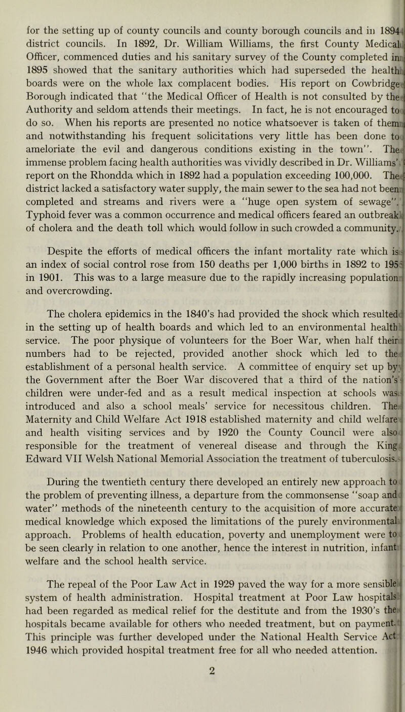 for the setting up of county councils and county borough councils and in 18944 district councils. In 1892, Dr. William Williams, the first County MedicaLi Officer, commenced duties and his sanitary survey of the County completed in:; 1895 showed that the sanitary authorities which had superseded the health.i boards were on the whole lax complacent bodies. His report on Cowbridge- Borough indicated that “the Medical Officer of Health is not consulted by the - Authority and seldom attends their meetings. In fact, he is not encouraged to i do so. When his reports are presented no notice whatsoever is taken of thenri and notwithstanding his frequent solicitations very little has been done to i ameloriate the evil and dangerous conditions existing in the town’’. The immense problem facing health authorities was vividly described in Dr. Williams’- report on the Rhondda which in 1892 had a population exceeding 100,000. Thet district lacked a satisfactory water supply, the main sewer to the sea had not beeiwi completed and streams and rivers were a “huge open system of sewage’’, j Typhoid fever was a common occurrence and medical officers feared an outbreak^ of cholera and the death toll which would follow in such crowded a community. J Despite the efforts of medical officers the infant mortality rate which isi an index of social control rose from 150 deaths per 1,000 births in 1892 to 195^ in 1901. This was to a large measure due to the rapidly increasing population i and overcrowding. The cholera epidemics in the 1840’s had provided the shock which resulted ^ in the setting up of health boards and which led to an environmental health j service. The poor physique of volunteers for the Boer War, when half their4 numbers had to be rejected, provided another shock which led to the-t establishment of a personal health service. A committee of enquiry set up byy the Government after the Boer War discovered that a third of the nation’s s children were under-fed and as a result medical inspection at schools wasi-< introduced and also a school meals’ service for necessitous children. The! Maternity and Child Welfare Act 1918 established maternity and child welfare 4 and health visiting services and by 1920 the County Council were also i responsible for the treatment of venereal disease and through the King 4 Edward VH Welsh National Memorial Association the treatment of tuberculosis.-i During the twentieth century there developed an entirely new approach to j the problem of preventing iUness, a departure from the commonsense “soap and j water’’ methods of the nineteenth century to the acquisition of more accurate f medical knowledge which exposed the limitations of the purely environmental! approach. Problems of health education, poverty and unemployment were to i be seen clearly in relation to one another, hence the interest in nutrition, infant j welfare and the school health service. : I The repeal of the Poor Law Act in 1929 paved the way for a more sensible i system of health administration. Hospital treatment at Poor Law hospitals had been regarded as medical relief for the destitute and from the 1930’s the ' hospitals became available for others who needed treatment, but on payment.; This principle was further developed under the National Health Service Act 1946 which provided hospital treatment free for all who needed attention.