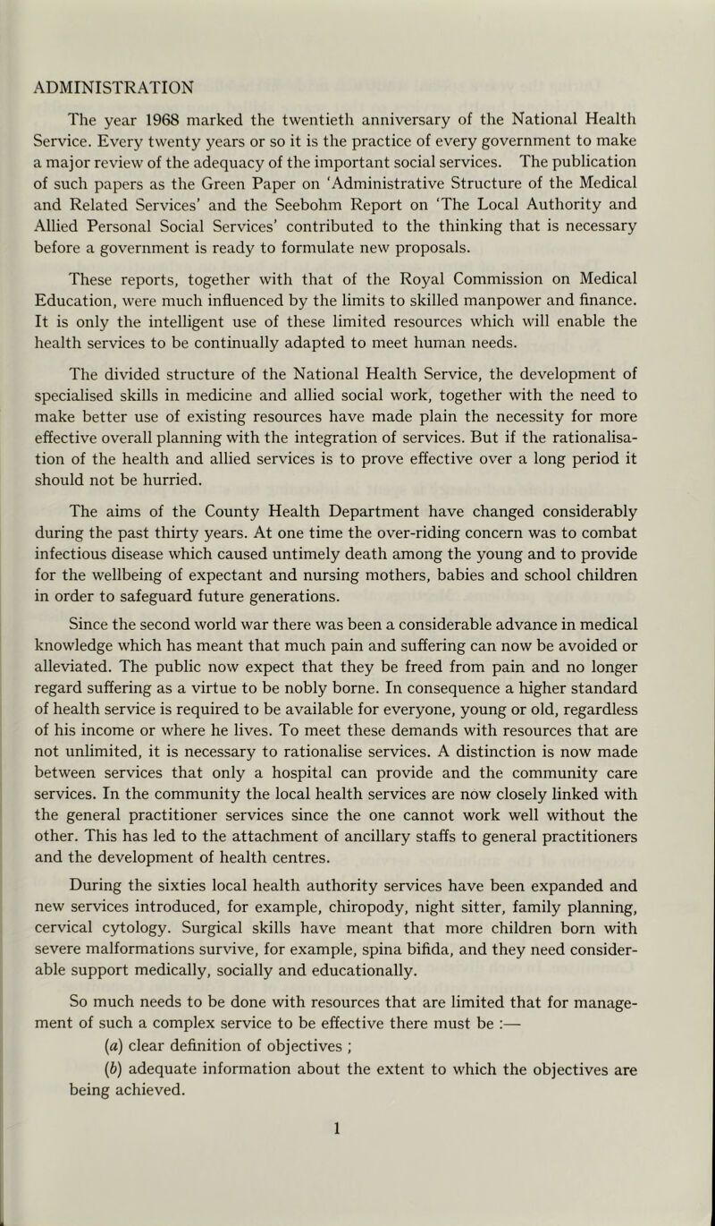 ADMINISTRATION The year 1968 marked the twentieth anniversary of the National Health Service. Every twenty years or so it is the practice of every government to make a major review of the adequacy of the important social services. The publication of such papers as the Green Paper on ‘Administrative Structure of the Medical and Related Services’ and the Seebohm Report on ‘The Local Authority and Allied Personal Social Services’ contributed to the thinking that is necessary before a government is ready to formulate new proposals. These reports, together with that of the Royal Commission on Medical Education, were much influenced by the limits to skilled manpower and finance. It is only the intelligent use of these limited resources which will enable the health services to be continually adapted to meet human needs. The divided structure of the National Health Service, the development of specialised skills in medicine and allied social work, together with the need to make better use of existing resources have made plain the necessity for more effective overall planning with the integration of services. But if the rationalisa- tion of the health and allied services is to prove effective over a long period it should not be hurried. The aims of the County Health Department have changed considerably during the past thirty years. At one time the over-riding concern was to combat infectious disease which caused untimely death among the young and to provide for the wellbeing of expectant and nursing mothers, babies and school children in order to safeguard future generations. Since the second world war there was been a considerable advance in medical knowledge which has meant that much pain and suffering can now be avoided or alleviated. The public now expect that they be freed from pain and no longer regard suffering as a virtue to be nobly borne. In consequence a higher standard of health service is required to be available for everyone, young or old, regardless of his income or where he lives. To meet these demands with resources that are not unlimited, it is necessary to rationalise services. A distinction is now made between services that only a hospital can provide and the community care services. In the community the local health services are now closely linked with the general practitioner services since the one cannot work well without the other. This has led to the attachment of ancillary staffs to general practitioners and the development of health centres. During the sixties local health authority services have been expanded and new services introduced, for example, chiropody, night sitter, family planning, cervical cytology. Surgical skills have meant that more children born with severe malformations survive, for example, spina bifida, and they need consider- able support medically, socially and educationally. So much needs to be done with resources that are limited that for manage- ment of such a complex service to be effective there must be ;— {a) clear definition of objectives ; {b) adequate information about the extent to which the objectives are being achieved.