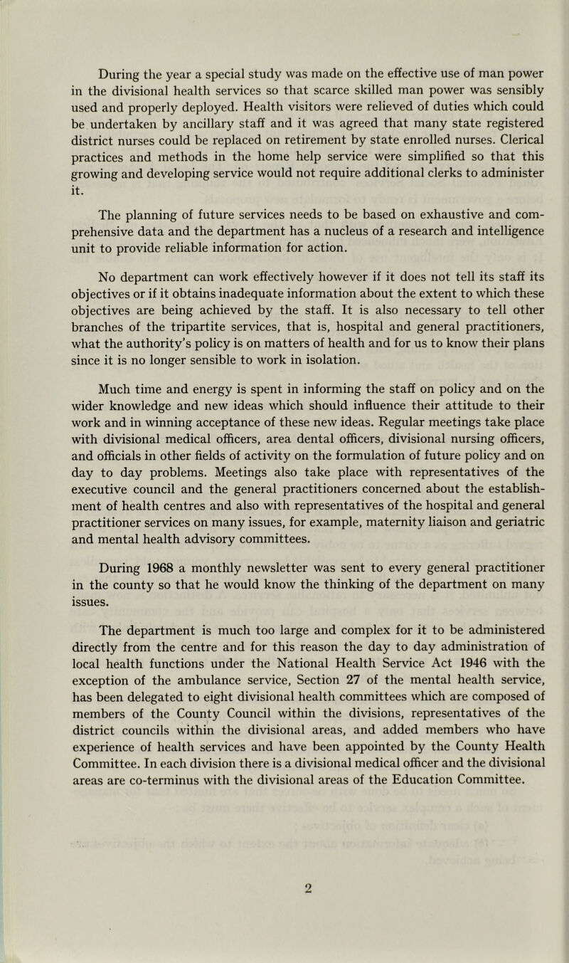 During the year a special study was made on the effective use of man power in the divisional health services so that scarce skilled man power was sensibly used and properly deployed. Health visitors were relieved of duties which could be undertaken by ancillary staff and it was agreed that many state registered district nurses could be replaced on retirement by state enrolled nurses. Clerical practices and methods in the home help service were simplified so that this growing and developing service would not require additional clerks to administer it. The planning of future services needs to be based on exhaustive and com- prehensive data and the department has a nucleus of a research and intelligence unit to provide reliable information for action. No department can work effectively however if it does not tell its staff its objectives or if it obtains inadequate information about the extent to which these objectives are being achieved by the staff. It is also necessary to tell other branches of the tripartite services, that is, hospital and general practitioners, what the authority’s policy is on matters of health and for us to know their plans since it is no longer sensible to work in isolation. Much time and energy is spent in informing the staff on policy and on the wider knowledge and new ideas which should influence their attitude to their work and in winning acceptance of these new ideas. Regular meetings take place with divisional medical officers, area dental officers, divisional nursing officers, and officials in other fields of activity on the formulation of future policy and on day to day problems. Meetings also take place with representatives of the executive council and the general practitioners concerned about the establish- ment of health centres and also with representatives of the hospital and general practitioner services on many issues, for example, maternity liaison and geriatric and mental health advisory committees. During 1968 a monthly newsletter was sent to every general practitioner in the county so that he would know the thinking of the department on many issues. The department is much too large and complex for it to be administered directly from the centre and for this reason the day to day administration of local health functions under the National Health Service Act 1946 with the exception of the ambulance service. Section 27 of the mental health service, has been delegated to eight divisional health committees which are composed of members of the County Council within the divisions, representatives of the district councils within the divisional areas, and added members who have experience of health services and have been appointed by the County Health Committee. In each division there is a divisional medical officer and the divisional areas are co-terminus with the divisional areas of the Education Committee.