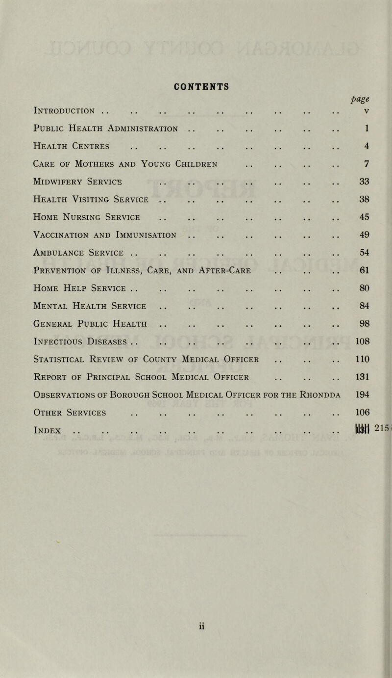 CONTENTS page Introduction .. .. ., ,. .. .. .. .. .. v Public Health Administration .. .. .. .. .. .. 1 Health Centres .. .. .. .. .. .. .. .. 4 Care of Mothers and Young Children ., .. .. ,. 7 Midwifery Service .. .. .. .. .. .. .. 33 Health Visiting Service .. .. .. 38 Home Nursing Service .. .. .. ,. 45 Vaccination and Immunisation .. .. .. .. .. .. 49 Ambulance Service .. .. .. .. .. .. .. .. 54 Prevention of Illness, Care, and After-Care 61 Home Help Service .. .. .. .. .. .. .. .. 80 Mental Health Service .. .. 84 General Public Health .. .. 98 Infectious Diseases .. .. .. .. .. .. .. .. 108 Statistical Review of County Medical Officer .. .. .. 110 Report of Principal School Medical Officer .. .. .. 131 Observations of Borough School Medical Officer for the Rhondda 194 Other Services .. .. .. .. .. .. .. .. 106 Index .. .. .. .. .. .. .. .. .. .. Uib 215