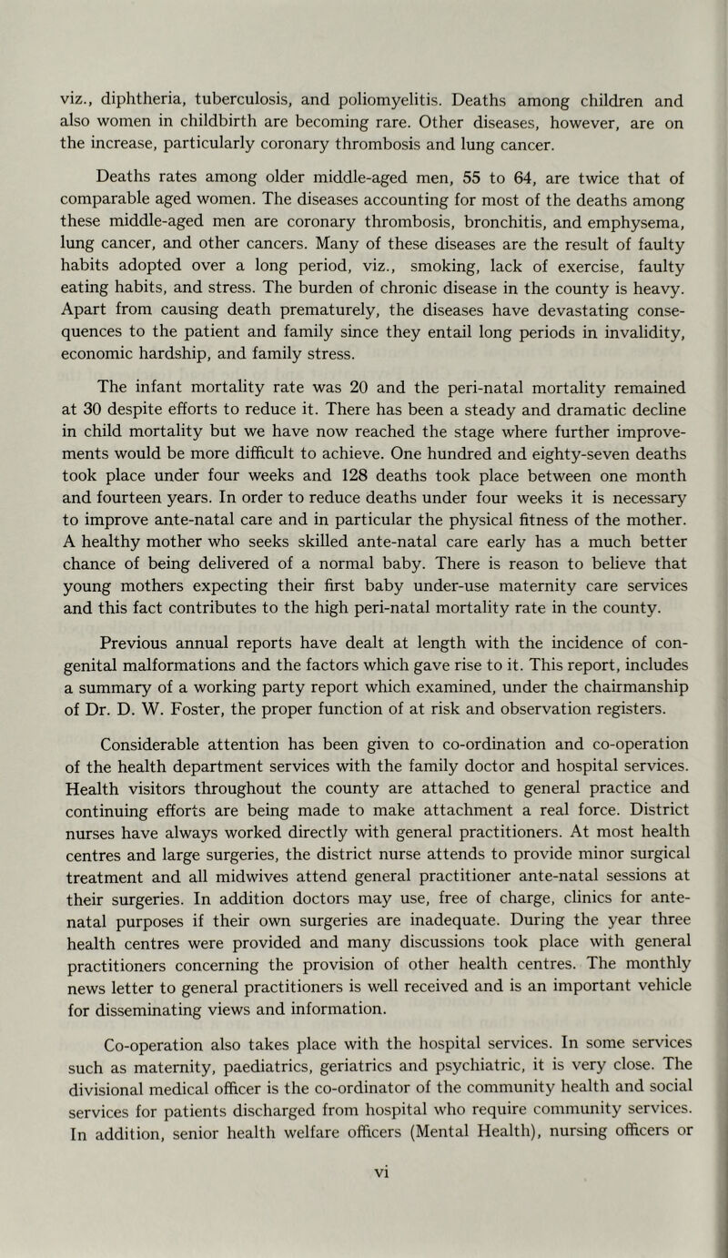 viz., diphtheria, tuberculosis, and poliomyelitis. Deaths among children and also women in childbirth are becoming rare. Other diseases, however, are on the increase, particularly coronary thrombosis and lung cancer. Deaths rates among older middle-aged men, 55 to 64, are twice that of comparable aged women. The diseases accounting for most of the deaths among these middle-aged men are coronary thrombosis, bronchitis, and emphysema, lung cancer, and other cancers. Many of these diseases are the result of faulty habits adopted over a long period, viz., smoking, lack of exercise, faulty eating habits, and stress. The burden of chronic disease in the county is heavy. Apart from causing death prematurely, the diseases have devastating conse- quences to the patient and family since they entail long periods in invalidity, economic hardship, and family stress. The infant mortality rate was 20 and the peri-natal mortality remained at 30 despite efforts to reduce it. There has been a steady and dramatic decline in child mortality but we have now reached the stage where further improve- ments would be more difficult to achieve. One hundred and eighty-seven deaths took place under four weeks and 128 deaths took place between one month and fourteen years. In order to reduce deaths under four weeks it is necessary to improve ante-natal care and in particular the physical fitness of the mother. A healthy mother who seeks skilled ante-natal care early has a much better chance of being delivered of a normal baby. There is reason to believe that young mothers expecting their first baby under-use maternity care services and this fact contributes to the high peri-natal mortality rate in the county. Previous annual reports have dealt at length with the incidence of con- genital malformations and the factors which gave rise to it. This report, includes a summary of a working party report which examined, under the chairmanship of Dr. D. W. Foster, the proper function of at risk and observation registers. Considerable attention has been given to co-ordination and co-operation of the health department services with the family doctor and hospital services. Health visitors throughout the county are attached to general practice and continuing efforts are being made to make attachment a real force. District nurses have always worked directly with general practitioners. At most health centres and large surgeries, the district nurse attends to provide minor surgical treatment and all midwives attend general practitioner ante-natal sessions at their surgeries. In addition doctors may use, free of charge, clinics for ante- natal purposes if their own surgeries are inadequate. During the year three health centres were provided and many discussions took place with general practitioners concerning the provision of other health centres. The monthly news letter to general practitioners is well received and is an important vehicle for disseminating views and information. Co-operation also takes place with the hospital services. In some services such as maternity, paediatrics, geriatrics and psychiatric, it is very close. The divisional medical officer is the co-ordinator of the community health and social services for patients discharged from hospital who require community services. In addition, senior health welfare officers (Mental Health), nursing officers or