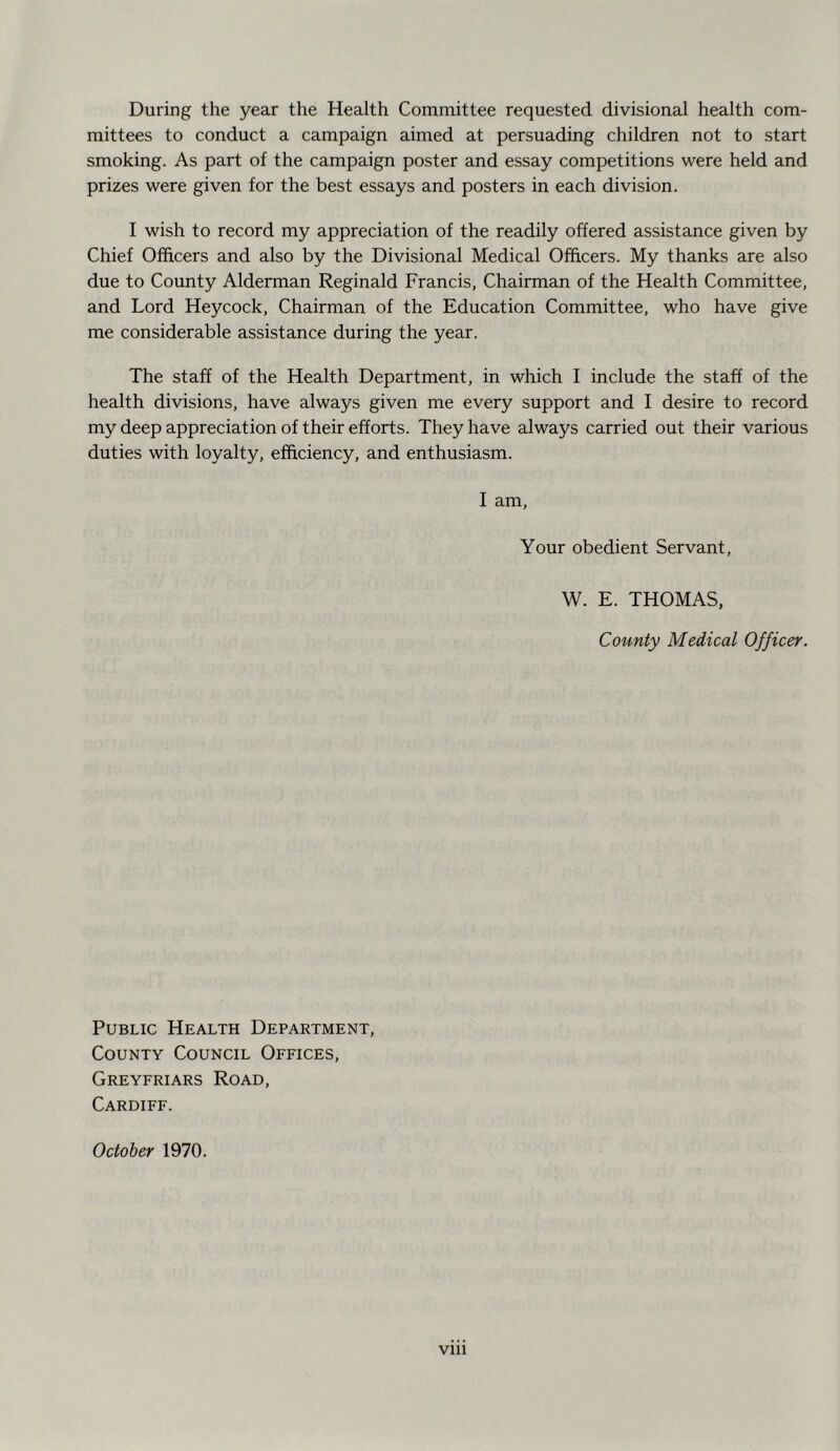 During the year the Health Committee requested divisional health com- mittees to conduct a campaign aimed at persuading children not to start smoking. As part of the campaign poster and essay competitions were held and prizes were given for the best essays and posters in each division. I wish to record my appreciation of the readily offered assistance given by Chief Officers and also by the Divisional Medical Officers. My thanks are also due to County Alderman Reginald Francis, Chairman of the Health Committee, and Lord Heycock, Chairman of the Education Committee, who have give me considerable assistance during the year. The staff of the Health Department, in which I include the staff of the health divisions, have always given me every support and I desire to record my deep appreciation of their efforts. They have always carried out their various duties with loyalty, efficiency, and enthusiasm. I am. Your obedient Servant, W. E. THOMAS, County Medical Officer. Public Health Department, County Council Offices, Greyfriars Road, Cardiff. October 1970.