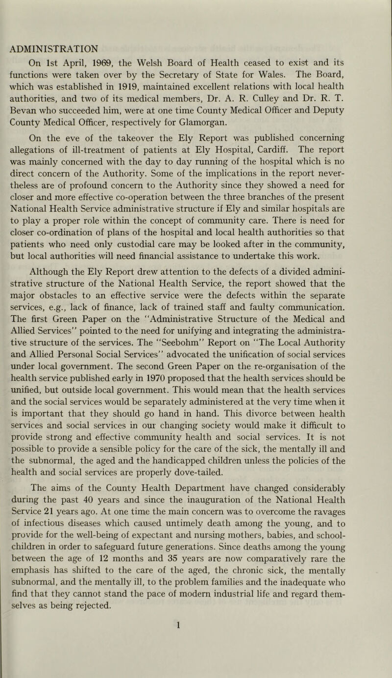 ADMINISTRATION On 1st April, 1969, the Welsh Board of Health ceased to exist and its functions were taken over by the Secretary of State for Wales. The Board, which was established in 1919, maintained excellent relations with local health authorities, and two of its medical members. Dr. A. R. Culley and Dr. R. T. Bevan who succeeded him, were at one time County Medical Officer and Deputy County Medical Officer, respectively for Glamorgan. On the eve of the takeover the Ely Report was published concerning allegations of ill-treatment of patients at Ely Hospital, Cardiff. The report was mainly concerned with the day to day running of the hospital which is no direct concern of the Authority. Some of the implications in the report never- theless are of profound concern to the Authority since they showed a need for closer and more effective co-operation between the three branches of the present National Health Service administrative structure if Ely and similar hospitals are to play a proper role within the concept of community care. There is need for closer co-ordination of plans of the hospital and local health authorities so that patients who need only custodial care may be looked after in the community, but local authorities will need financial assistance to undertake this work. Although the Ely Report drew attention to the defects of a divided admini- strative structure of the National Health Service, the report showed that the major obstacles to an effective service were the defects within the separate services, e.g., lack of finance, lack of trained staff and faulty communication. The first Green Paper on the “Administrative Structure of the Medical and Allied Services” pointed to the need for unifying and integrating the administra- tive structure of the services. The “Seebohm” Report on “The Local Authority and Allied Personal Social Services” advocated the unification of social services under local government. The second Green Paper on the re-organisation of the health service published early in 1970 proposed that the health services should be unified, but outside local government. This would mean that the health services and the social services would be separately administered at the very time when it is important that they should go hand in hand. This divorce between health services and social services in our changing society would make it difficult to provide strong and effective community health and social services. It is not possible to provide a sensible policy for the care of the sick, the mentally ill and the subnormal, the aged and the handicapped children unless the policies of the health and social services are properly dove-tailed. The aims of the County Health Department have changed considerably during the past 40 years and since the inauguration of the National Health Service 21 years ago. At one time the main concern was to overcome the ravages of infectious diseases which caused untimely death among the young, and to provide for the well-being of expectant and nursing mothers, babies, and school- children in order to safeguard future generations. Since deaths among the young between the age of 12 months and 35 years are now comparatively rare the emphasis has shifted to the care of the aged, the chronic sick, the mentally subnormal, and the mentally ill, to the problem families and the inadequate who find that they cannot stand the pace of modern industrial life and regard them- selves as being rejected.