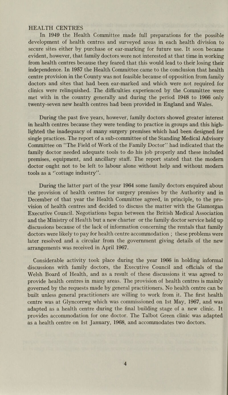 HEALTH CENTRES In 1949 the Health Committee made full preparations for the possible development of health centres and surveyed areas in each health division to secure sites either by purchase or ear-marking for future use. It soon became evident, however, that family doctors were not interested at that time in working from health centres because they feared that this would lead to their losing their independence. In 1957 the Health Committee came to the conclusion that health centre provision in the County was not feasible because of opposition from family doctors and sites that had been ear-marked and which were not required for clinics were relinquished. The difficulties experienced by the Committee were met with in the country generally and during the period 1948 to 1966 only twenty-seven new health centres had been provided in England and Wales. During the past five years, however, family doctors showed greater interest in health centres because they were tending to practice in groups and this high- lighted the inadequacy of many surgery premises which had been designed for single practices. The report of a sub-committee of the Standing Medical Advisory Committee on “The Field of Work of the Family Doctor’’ had indicated that the family doctor needed adequate tools to do his job properly and these included premises, equipment, and ancillary staff. The report stated that the modem doctor ought not to be left to labour alone without help and without modern tools as a ‘‘cottage industry’’. During the latter part of the year 1964 some family doctors enquired about the provision of health centres for surgery premises by the Authority and in December of that year the Health Committee agreed, in principle, to the pro- vision of health centres and decided to discuss the matter with the Glamorgan Executive Council. Negotiations began between the British Medical Association and the Ministry of Health but a new charter or the family doctor service held up discussions because of the lack of information concerning the rentals that family doctors were likely to pay for health centre accommodation ; these problems were later resolved and a circular from the government giving details of the new arrangements was received in April 1967. Considerable activity took place during the year 1966 in holding informal discussions with family doctors, the Executive Council and officials of the Welsh Board of Health, and as a result of these discussions it was agreed to provide health centres in many areas. The provision of health centres is mainly governed by the requests made by general practitioners. No health centre can be built unless general practitioners are willing to work from it. The first health centre was at Glyncorrwg which was commissioned on 1st May, 1967, and was adapted as a health centre during the final building stage of a new clinic. It provides accommodation for one doctor. The Talbot Green clinic was adapted as a health centre on 1st January, 1968, and accommodates two doctors.