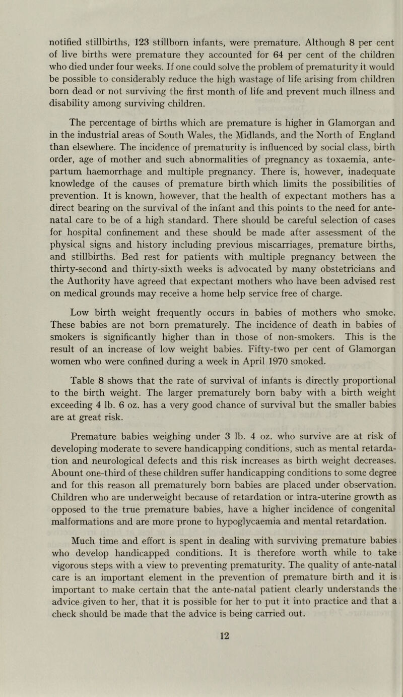 notified stillbirths, 123 stillborn infants, were premature. Although 8 per cent of live births were premature they accounted for 64 per cent of the children who died under four weeks. If one could solve the problem of prematurity it would be possible to considerably reduce the high wastage of life arising from children born dead or not surviving the first month of life and prevent much illness and disability among surviving children. The percentage of births which are premature is higher in Glamorgan and in the industrial areas of South Wales, the Midlands, and the North of England than elsewhere. The incidence of prematurity is influenced by social class, birth order, age of mother and such abnormalities of pregnancy as toxaemia, ante- partum haemorrhage and multiple pregnancy. There is, however, inadequate knowledge of the causes of premature birth which limits the possibilities of prevention. It is known, however, that the health of expectant mothers has a direct bearing on the survival of the infant and this points to the need for ante- natal care to be of a high standard. There should be careful selection of cases for hospital confinement and these should be made after assessment of the physical signs and history including previous miscarriages, premature births, and stillbirths. Bed rest for patients with multiple pregnancy between the thirty-second and thirty-sixth weeks is advocated by many obstetricians and the Authority have agreed that expectant mothers who have been advised rest on medical grounds may receive a home help service free of charge. Low birth weight frequently occurs in babies of mothers who smoke. These babies are not born prematurely. The incidence of death in babies of smokers is significantly higher than in those of non-smokers. This is the result of an increase of low weight babies. Fifty-two per cent of Glamorgan women who were confined during a week in April 1970 smoked. Table 8 shows that the rate of survival of infants is directly proportional to the birth weight. The larger prematurely born baby with a birth weight exceeding 4 lb. 6 oz. has a very good chance of survival but the smaller babies are at great risk. Premature babies weighing under 3 lb. 4 oz. who survive are at risk of developing moderate to severe handicapping conditions, such as mental retarda- tion and neurological defects and this risk increases as birth weight decreases. Abount one-third of these children suffer handicapping conditions to some degree and for this reason all prematurely born babies are placed under observation. Children who are underweight because of retardation or intra-uterine growth as opposed to the true premature babies, have a higher incidence of congenital malformations and are more prone to hypoglycaemia and mental retardation. Much time and effort is spent in dealing with surviving premature babies who develop handicapped conditions. It is therefore worth while to take vigorous steps with a view to preventing prematurity. The quality of ante-natal care is an important element in the prevention of premature birth and it is important to make certain that the ante-natal patient clearly understands the advice given to her, that it is possible for her to put it into practice and that a check should be made that the advice is being carried out.