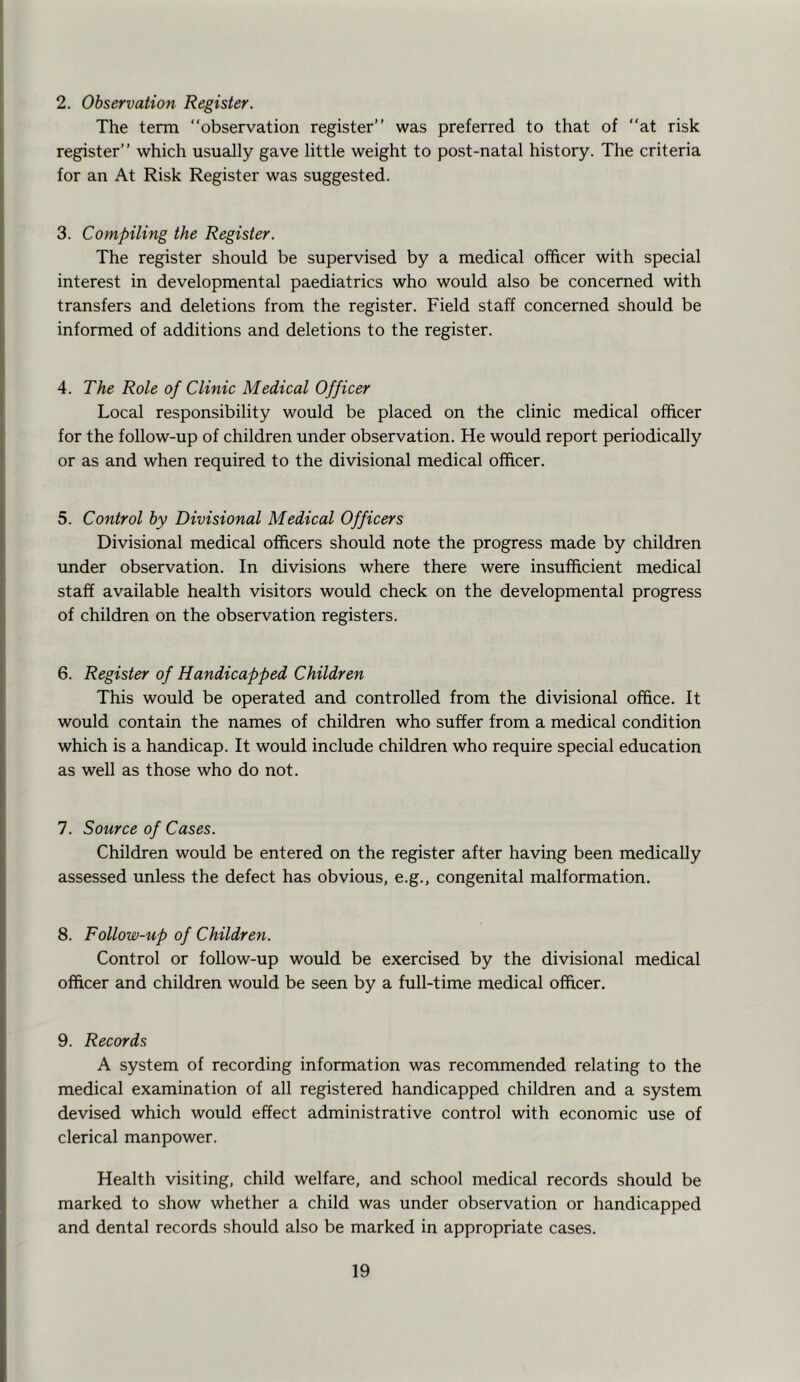 2. Observation Register. The term “observation register’’ was preferred to that of “at risk register’’ which usually gave little weight to post-natal history. The criteria for an At Risk Register was suggested. 3. Compiling the Register. The register should be supervised by a medical officer with special interest in developmental paediatrics who would also be concerned with transfers and deletions from the register. Field staff concerned should be informed of additions and deletions to the register. 4. The Role of Clinic Medical Officer Local responsibility would be placed on the clinic medical officer for the follow-up of children under observation. He would report periodically or as and when required to the divisional medical officer. 5. Control by Divisional Medical Officers Divisional medical officers should note the progress made by children under observation. In divisions where there were insufficient medical staff available health visitors would check on the developmental progress of children on the observation registers. 6. Register of Handicapped Children This would be operated and controlled from the divisional office. It would contain the names of children who suffer from a medical condition which is a handicap. It would include children who require special education as well as those who do not. 7. Source of Cases. Children would be entered on the register after having been medically assessed unless the defect has obvious, e.g., congenital malformation. 8. Follow-up of Children. Control or follow-up would be exercised by the divisional medical officer and children would be seen by a full-time medical officer. 9. Records A system of recording information was recommended relating to the medical examination of all registered handicapped children and a system devised which would effect administrative control with economic use of clerical manpower. Health visiting, child welfare, and school medical records should be marked to show whether a child was under observation or handicapped and dental records should also be marked in appropriate cases.