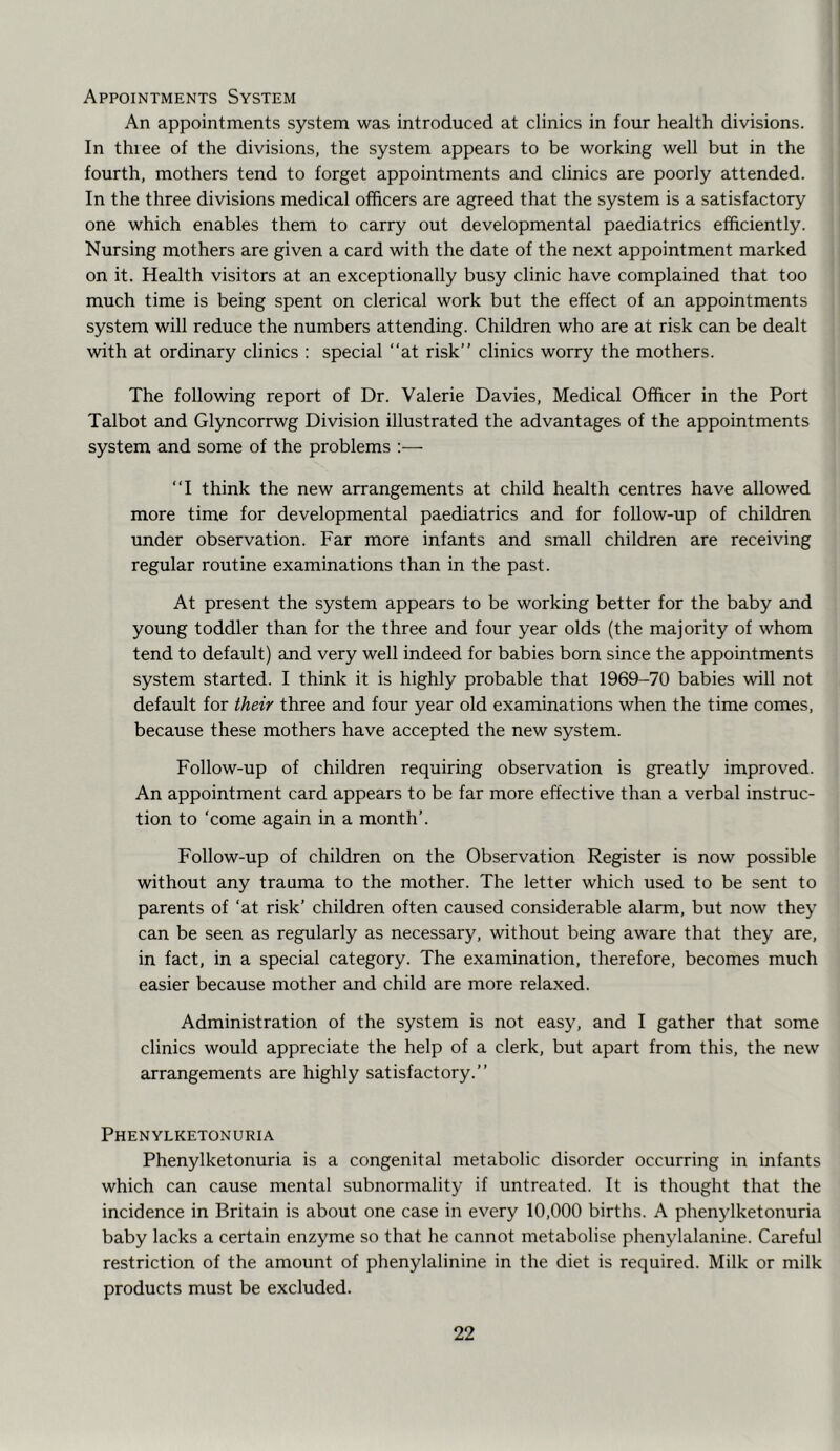 Appointments System An appointments system was introduced at clinics in four health divisions. In three of the divisions, the system appears to be working well but in the fourth, mothers tend to forget appointments and clinics are poorly attended. In the three divisions medical officers are agreed that the system is a satisfactory one which enables them to carry out developmental paediatrics efficiently. Nursing mothers are given a card with the date of the next appointment marked on it. Health visitors at an exceptionally busy clinic have complained that too much time is being spent on clerical work but the effect of an appointments system will reduce the numbers attending. Children who are at risk can be dealt with at ordinary clinics : special “at risk’’ clinics worry the mothers. The following report of Dr. Valerie Davies, Medical Officer in the Port Talbot and Glyncorrwg Division illustrated the advantages of the appointments system and some of the problems :— “I think the new arrangements at child health centres have allowed more time for developmental paediatrics and for follow-up of children under observation. Far more infants and small children are receiving regular routine examinations than in the past. At present the system appears to be working better for the baby and young toddler than for the three and four year olds (the majority of whom tend to default) and very well indeed for babies born since the appointments system started. I think it is highly probable that 1969-70 babies will not default for their three and four year old examinations when the time comes, because these mothers have accepted the new system. Follow-up of children requiring observation is greatly improved. An appointment card appears to be far more effective than a verbal instruc- tion to ‘come again in a month’. Follow-up of children on the Observation Register is now possible without any trauma to the mother. The letter which used to be sent to parents of ‘at risk’ children often caused considerable alarm, but now they can be seen as regularly as necessary, without being aware that they are, in fact, in a special category. The examination, therefore, becomes much easier because mother and child are more relaxed. Administration of the system is not easy, and I gather that some clinics would appreciate the help of a clerk, but apart from this, the new arrangements are highly satisfactory.’’ Phenylketonuria Phenylketonuria is a congenital metabolic disorder occurring in infants which can cause mental subnormality if untreated. It is thought that the incidence in Britain is about one case in every 10,000 births. A phenylketonuria baby lacks a certain enzyme so that he cannot metabolise phenylalanine. Careful restriction of the amount of phenylalinine in the diet is required. Milk or milk products must be excluded.