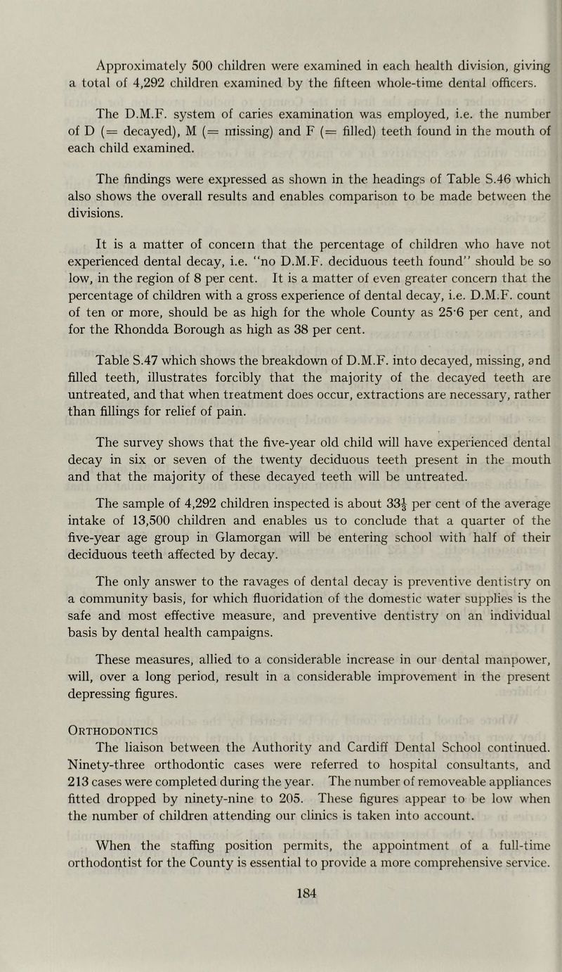 Approximately 500 children were examined in each health division, giving a total of 4,292 children examined by the fifteen whole-time dental officers. The D.M.F. system of caries examination was employed, i.e. the number of D (= decayed), M (= missing) and F (= filled) teeth found in the mouth of each child examined. The findings were expressed as shown in the headings of Table S.46 which also shows the overall results and enables comparison to be made between the divisions. It is a matter of concern that the percentage of children who have not experienced dental decay, i.e. ‘‘no D.M.F. deciduous teeth found” should be so low, in the region of 8 per cent. It is a matter of even greater concern that the percentage of children with a gross experience of dental decay, i.e. D.M.F. count of ten or more, should be as high for the whole County as 25'6 per cent, and for the Rhondda Borough as high as 38 per cent. Table S.47 which shows the breakdown of D.M.F. into decayed, missing, and filled teeth, illustrates forcibly that the majority of the decayed teeth are untreated, and that when treatment does occur, extractions are necessary, rather than fillings for relief of pain. The survey shows that the five-year old child will have experienced dental decay in six or seven of the twenty deciduous teeth present in the mouth and that the majority of these decayed teeth will be untreated. The sample of 4,292 children inspected is about 33| per cent of the average intake of 13,500 children and enables us to conclude that a quarter of the five-year age group in Glamorgan will be entering school with half of their deciduous teeth affected by decay. The only answer to the ravages of dental decay is preventive dentistry' on a community basis, for which fluoridation of the domestic water supplies is the safe and most effective measure, and preventive dentistry on an individual basis by dental health campaigns. These measures, allied to a considerable increase in our dental manpower, will, over a long period, result in a considerable improvement in the present depressing figures. Orthodontics The liaison between the Authority and Cardiff Dental School continued. Ninety-three orthodontic cases were referred to hospital consultants, and 213 cases were completed during the year. The number of removeable appliances fitted dropped by ninety-nine to 205. These figures appear to be low when the number of children attending our clinics is taken into account. When the staffing position permits, the appointment of a full-time orthodontist for the County is essential to provide a more comprehensive service.