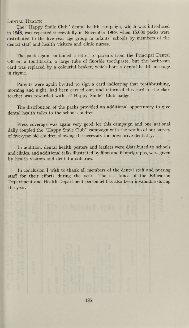 Dental Health The “Happy Smile Club’’ dental health campaign, which was introduced in 19^8, was repeated successfully in November 1969, when 15,000 packs were distributed to the five-year age group in infants’ schools by members of the dental staff and health visitors and clinic nurses. The pack again contained a letter to parents from the Principal Dental Officer, a toothbrush, a large tube of fluoride toothpaste, but the bathroom card was replaced by a colourful beaker, which bore a dental health message in rhyme. Parents were again invited to sign a card indicating that toothbrushing, morning and night, had been carried out, and return of this card to the class teacher was rewarded with a “Happy Smile’’ Club badge. The distribution of the packs provided an additional opportunity to give dental health talks to the school children. Press coverage was again very good for this campaign and one national daily coupled the “Happy Smile Club’’ campaign with the results of our survey of five-year old children showing the necessity for preventive dentistry. In addition, dental health posters and leaflets were distributed to schools and clinics, and additional talks illustrated by films and flannelgraphs, were given by health visitors and dental auxiliaries. In conclusion I wish to thank all members of the dental staff and nursing staff for their efforts during the year. The assistance of the Education Department and Health Department personnel has also been invaluable during the year.