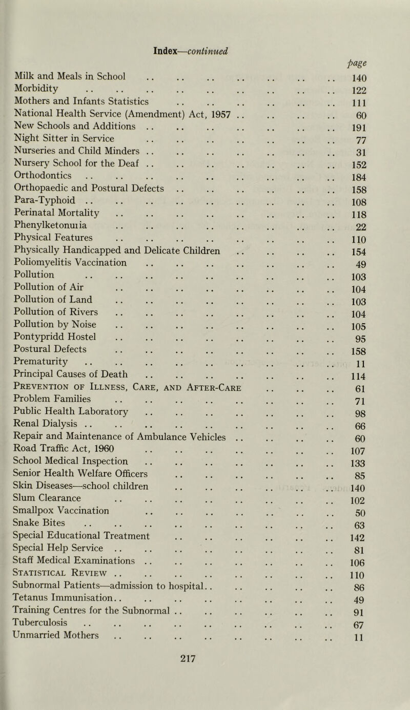 Milk and Meals in School Morbidity Mothers and Infants Statistics National Health Service (Amendment) Act, 1957 New Schools and Additions .. Night Sitter in Service Nurseries and Child Minders .. Nursery School for the Deaf .. Orthodontics Orthopaedic and Postural Defects Para-Typhoid .. Perinatal Mortality Phenylketonui ia Physical Features Physically Handicapped and Delicate Children Poliomyelitis Vaccination Pollution Pollution of Air Pollution of Land Pollution of Rivers Pollution by Noise Pontypridd Hostel Postural Defects Prematurity Principal Causes of Death Prevention of Illness, Care, and After-Care Problem Families Public Health Laboratory Renal Dialysis .. Repair and Maintenance of Ambulance Vehicles Road Traffic Act, 1960 School Medical Inspection Senior Health Welfare Officers Skin Diseases—school children Slum Clearance Smallpox Vaccination Snake Bites Special Educational Treatment Special Help Service Staff Medical Examinations .. Statistical Review ,. Subnormal Patients—admission to hospital. Tetanus Immunisation.. Training Centres for the Subnormal .. Tuberculosis Unmarried Mothers page 140 122 111 60 191 77 31 152 184 158 108 118 22 .. no 154 49 103 104 103 104 105 95 158 11 114 61 71 98 66 60 107 133 85 140 102 50 63 142 81 106 no 86 49 91 67 11