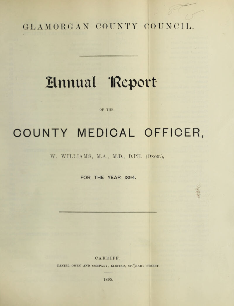 Bnitual IReport OF THE COUNTY MEDICAL OFFICER, W. WILLIAMS, M.A.. M.D., D.PH. (Oxon.), FOR THE YEAR 1894. CARDIFF: DANIEL OWEN AND COMPANY, LIMITED, ST.mARY STREET. 1895.