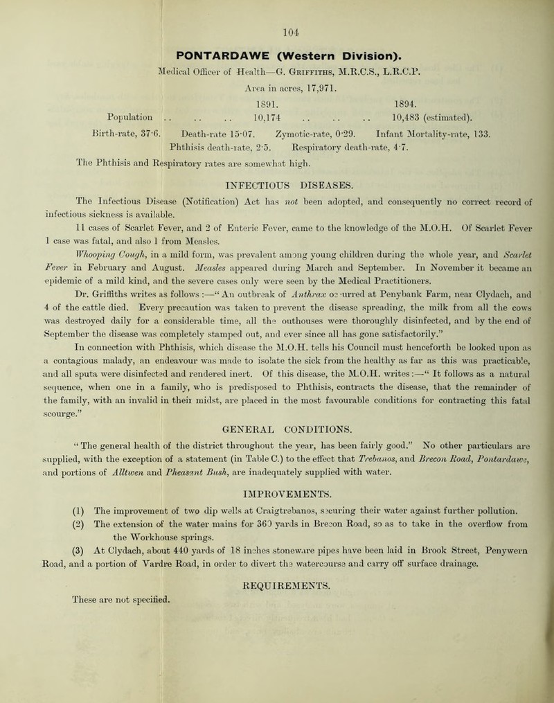 PONTARDAWE (Western Division). Medical Officer of Health—C4. Griffiths, M.R.C.S., L.R.C.P. Area in acres, 17,971. 1891. 1894. Population .. .. .. 10,174 .. .. .. 10,483 (estimated). Birth-rate, 37'6. Death-rate 15• 07. Zymotic-rate, 0 29. Infant Mortality-rate, 133. Phthisis death-rate, 2’5. Respiratory death-rate, 4 7. The Phthisis and Respiratory rates are somewhat high. INFECTIOUS DISEASES. The Infectious Disease (Notification) Act has not been adopted, and consequently no correct record of infectious sickness is available. 11 cases of Scarlet Fever, and 2 of Enteric Fever, came to the knowledge of the M.O.H. Of Scarlet Fever 1 case was fatal, and also 1 from Measles. Whooping Cough, in a mild form, was prevalent among young children during the whole year, and Scarlet Fever in February and August. Measles appeared during March and September. In November it became an epidemic of a mild kind, and the severe cases only were seen by the Medical Practitioners. Dr. Griffiths writes as follows :—“ An outbreak of Anthrax oc aimed at Penybank Farm, near Clydach, and 4 of the cattle died. Every precaution was taken to prevent the disease spreading, the milk from all the cows was destroyed daily for a considerable time, all the outhouses were thoroughly disinfected, and by the end of September the disease was completely stamped out, and ever since all has gone satisfactorily.” In connection with Phthisis, which disease the M.O.H. tells his Council must henceforth be looked upon as a contagious malady, an endeavour was made to isolate the sick from the healthy as far as this was practicable, and all sputa were disinfected and rendered inert. Of this disease, the M.O.H. writes:—“ It follows as a natural sequence, when one in a family, who is predisposed to Phthisis, contracts the disease, that the remainder of the family, with an invalid in theii midst, are placed in the most favourable conditions for contracting this fatal scourge.” GENERAL CONDITIONS. “The general health of the district throughout the year, has been fairly good.” No other particulars are supplied, with the exception of a statement (in Table C.) to the effect that Trebanos, and Brecon Road, Pontardawe, and portions of Alltwen and Pheasant Bush, are inadequately supplied with water. IMPROVEMENTS. (1) The improvement of two dip wells at Craigtrebanos, securing their water against further pollution. (2) The extension of the water mains for 369 yards in Brecon Road, so as to take in the overflow from the Workhouse springs. (3) At Clydach, about 440 yards of 18 inches stoneware pipes have been laid in Brook Street, Penywern Road, and a portion of Vardre Road, in order to divert the watercourse and cai’ry off surface drainage. REQUIREMENTS. These are not specified.