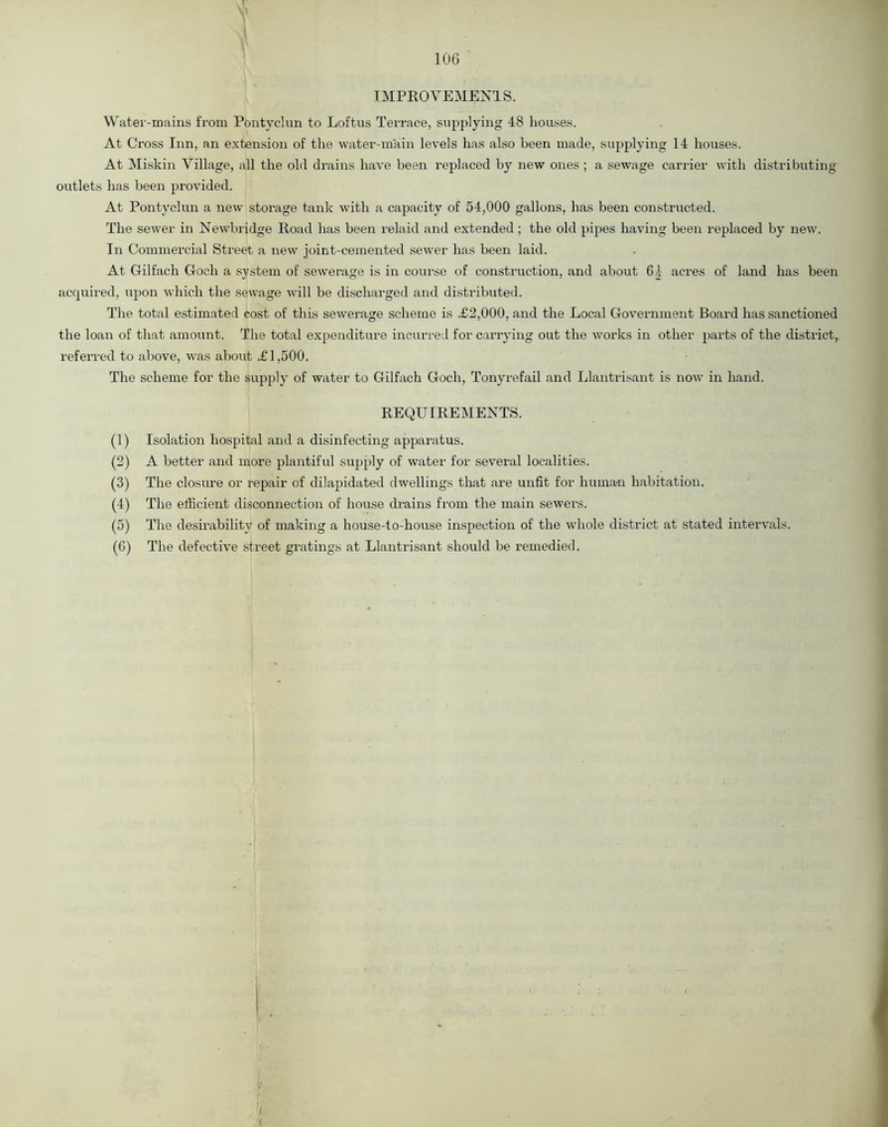 1 | IMPROVEMENTS. Water-mains from Pontyclun to Loftus Terrace, supplying 48 houses. At Cross Inn, an extension of the water-main levels has also been made, supplying 14 houses. At Miskin Village, all the old drains have been replaced by new ones ; a sewage carrier with distributing outlets has been provided. At Pontyclun a new storage tank with a capacity of 54,000 gallons, has been constructed. The sewer in Newbridge Road has been relaid and extended ; the old pipes having been replaced by new. In Commercial Street a new joint-cemented sewer has been laid. At Gilfach Goch a system of sewerage is in course of construction, and about 6 4 acres of land has been acquired, upon which the sewage will be discharged and distributed. The total estimated cost of this sewerage scheme is .£2,000, and the Local Government Board has sanctioned the loan of that amount. The total expenditure incurred for carrying out the works in other parts of the district, referred to above, was about =£1,500. The scheme for the supply of water to Gilfach Goch, Tonyrefail and Llantrisant is now in hand. REQUIREMENTS. (1) Isolation hospital and a disinfecting apparatus. (2) A better and more plantiful supply of water for several localities. (3) The closure or repair of dilapidated dwellings that are unfit for hurna-n habitation. (4) The efficient disconnection of house drains from the main sewers. (5) The desirability of making a house-to-house inspection of the whole district at stated intervals. (G) The defective street gratings at Llantrisant should be remedied.