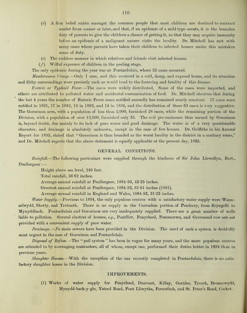 (d) A firm belief exists amongst the common people that most children are destined to contract scarlet fever sooner or later, and that, if an epidemic of a mild type occurs, it is the bounden duty of parents to give the children a chance of getting it, so that they may acquire immunity before an epidemic of a malignant nature visits the locality. Dr. Mitchell has met with many cases where parents have taken their children to infected houses under this mistaken sense of duty. (e) The reckless manner in which relatives and friends visit infected houses. (f) Wilful exposure of children in the peeling stage. The only epidemic during the year was at Pontardulais, where 32 cases occurred. Membranous Croup.—Only 1 case, and this occurred in a cold, damp, and exposed house, and its situation and filthy surroundings were precisely such as would tend to the fostering and fatality of this disease. Enteric or Typhoid Fever.—The cases were widely distributed. Some of the cases were imported, and others are attributed to polluted water and accidental contamination of food. Dr. Mitchell observes that during the last 4 years the number of Enteric Fever cases notified annually has remained nearly constant. 17 cases were notified in 1891, 17 in 1892, 15 in 1893, and 14 in 1894, and the distribution of these 63 cases is very suggestive. The Gorseinon area, with a population of less than 2,000, furnished 28 cases, while the remaining portion of the Division, with a population of over 12,000, furnished only 35. The evil pre-eminence thus earned by Gorseinon is, beyond doubt, due mainly to its lack of pure water and good drainage. The water is of a very questionable character, and drainage is absolutely unknown, except in the case of few houses. Dr. Griffiths in his Annual Report for 1893, stated that “ Gorseinon is thus branded as the worst locality in the district in a sanitary sense,” and Dr. Mitchell regrets that the above statement is equally applicable at the present day, 1895. GENERAL CONDITIONS. Rainfall.—The following particulars were supplied through the kindness of Sir John Llewellyn, Bart., Penllergaer:— Height above sea level, 240 feet. Total rainfall, 5662 inches. Average annual rainfall at Penllergaer, 1884-93, 45'25 inches. Greatest annual rainfall at Penllergaer, 1884-93, 61‘61 inches (1891). Average annual rainfall in England and Wales, 1884-93, 3L23 inches. Water Supply.—Previous to 1894, the only populous centres with a satisfactory water supply were Waun- arlwydd, Sketty, and Treboeth. There is no supply in the Caersalem portion of Penderry, from Bryngelli to Mynyddbach. Pontardulais and Gorseinon are very inadequately supplied. There are a great number of wells liable to pollution. Several clusters of houses, e.g., Pontlliw, Penyrheol, Pencaecrwn, and Grovesend row are not provided with a convenient supply of pure water. Drainage.—No main sewers have been provided in the Division. The need of such a system is decidedly most urgent in the case of Gorseinon and Pontardulais. Disposal of Refuse.—The “ pail system ” has been in vogue for many years, and the more populous centres are attended to by scavenging contractors, all of whom, except one, performed their duties better in 1894 than in previous years. Slaughter Houses.—With the exception of the one recently completed in Pontardulais, there is no satis- factory slaughter house in the Division. IMPROVEMENTS. (1) Works of water supply for Penyrheol, Dunvant, Killay, Garnlas, Tycoch, Bronnewydd, Mynydd-bach-y-glo, Ystrad Road, Pont Lliwytha, Forestfach, and St. Peter’s Road, Cocket.