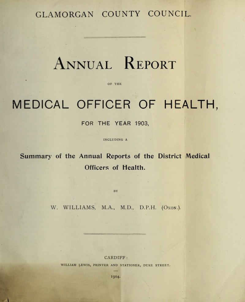 GLAMORGAN COUNTY COUNCIL. Annual Report MEDICAL OF THE OFFICER OF HEALTH FOR THE YEAR 1903, INCLUDING A Summary of the Annual Reports of the District Medical Officers of Health. BY W. WILLIAMS, M.A., M.D., D.P.H. (Oxon.). CARDIFF: WILLIAM LEWIS, PRINTER AND STATIONER, DUKE STREET.