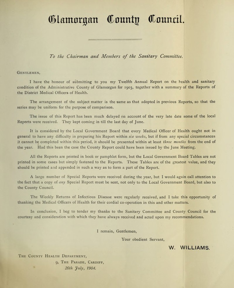 (Glamorgan CmmttJ OCnmtdl To the Chairman and Members of the Sanitary Committee. Gentlemen, I have the honour of submitting to you my Twelfth Annual Report on the health and sanitary condition of the Administrative County of Glamorgan for 1903, together with a summary of the Reports of the District Medical Officers of Health. The arrangement of the subject matter is the same as that adopted in previous Reports, so that the series may be uniform for the purpose of comparison. The issue of this Report has been much delayed on account of the very late date some of the local Reports were received. They kept coming in till the last day of June. It is considered by the Local Government Board that every Medical Officer of Health ought not in general to have any difficulty in preparing his Report within six weeks, but if from any special circumstances it cannot be completed within this period, it should be presented within at least three months from the end of the year. Had this been the case the County Report could have been issued by the June Meeting. All the Reports are printed in book or pamphlet form, but the Local Government Board Tables are not printed in some cases but simply fastened to the Reports. These Tables are of the greatest value, and they should be printed and appended in such a way as to form a part of the Report. A large number of Special Reports were received during the year, but I would again call attention to the fact that a copy of any Special Report must be sent, not only to the Local Government Board, but also to the County Council. The Weekly Returns of Infectious Disease were regularly received, and I take this opportunity of thanking the Medical Officers of Health for their cordial co-operation in this and other matters. In conclusion, I beg to tender my thanks to the Sanitary Committee and County Council for the courtesy and consideration with which they have always received and acted upon my recommendations. I remain, Gentlemen, Your obedient Servant, W. WILLIAMS. The County Health Department, 9, The Parade, Cardiff, 26th July, 1904.