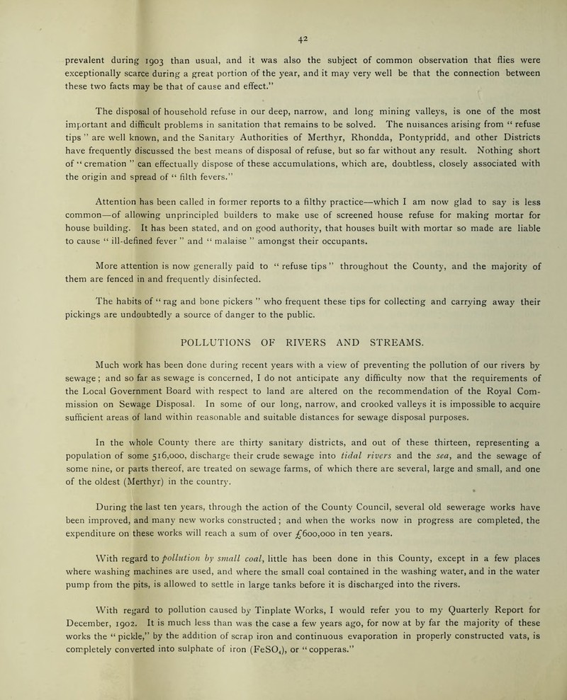 prevalent during 1903 than usual, and it was also the subject of common observation that flies were exceptionally scarce during a great portion of the year, and it may very well be that the connection between these two facts may be that of cause and effect.” The disposal of household refuse in our deep, narrow, and long mining valleys, is one of the most important and difficult problems in sanitation that remains to be solved. The nuisances arising from “ refuse tips ” are well known, and the Sanitary Authorities of Merthyr, Rhondda, Pontypridd, and other Districts have frequently discussed the best means of disposal of refuse, but so far without any result. Nothing short of “ cremation ” can effectually dispose of these accumulations, which are, doubtless, closely associated with the origin and spread of “ filth fevers.” Attention has been called in former reports to a filthy practice—which I am now glad to say is less common—of allowing unprincipled builders to make use of screened house refuse for making mortar for house building. It has been stated, and on good authority, that houses built with mortar so made are liable to cause “ ill-defined fever ” and “ malaise ” amongst their occupants. More attention is now generally paid to “refuse tips” throughout the County, and the majority of them are fenced in and frequently disinfected. The habits of “ rag and bone pickers ” who frequent these tips for collecting and carrying away their pickings are undoubtedly a source of danger to the public. POLLUTIONS OF RIVERS AND STREAMS. Much work has been done during recent years with a view of preventing the pollution of our rivers by sewage; and so far as sewage is concerned, I do not anticipate any difficulty now that the requirements of the Local Government Board with respect to land are altered on the recommendation of the Royal Com- mission on Sewage Disposal. In some of our long, narrow, and crooked valleys it is impossible to acquire sufficient areas of land within reasonable and suitable distances for sewage disposal purposes. In the whole County there are thirty sanitary districts, and out of these thirteen, representing a population of some 516,000, discharge their crude sewage into tidal rivers and the sea, and the sewage of some nine, or parts thereof, are treated on sewage farms, of which there are several, large and small, and one of the oldest (Merthyr) in the country. During the last ten years, through the action of the County Council, several old sewerage works have been improved, and many new works constructed ; and when the works now in progress are completed, the expenditure on these works will reach a sum of over £600,000 in ten years. With regard to pollution by small coal, little has been done in this County, except in a few places where washing machines are used, and where the small coal contained in the washing water, and in the water pump from the pits, is allowed to settle in large tanks before it is discharged into the rivers. With regard to pollution caused by Tinplate Works, I would refer you to my Quarterly Report for December, igo2. It is much less than was the case a few years ago, for now at by far the majority of these works the “pickle,” by the addition of scrap iron and continuous evaporation in properly constructed vats, is completely converted into sulphate of iron (FeS04), or “copperas.”