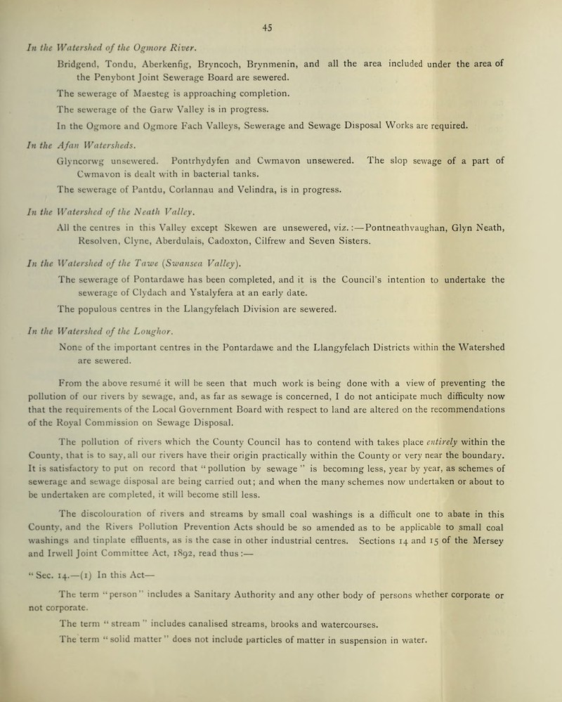 In the Watershed of the Oginore River. Bridgend, Tondu, Aberkenfig, Bryncoch, Brynmenin, and all the area included under the area of the Penybont Joint Sewerage Board are sewered. The sewerage of Maesteg is approaching completion. The sewerage of the Garw Valley is in progress. In the Ogmore and Ogmore Fach Valleys, Sewerage and Sewage Disposal Works are required. In the Afan Watersheds. Glyncorwg unsewered. Pontrhydyfen and Cwmavon unsewered. The slop sewage of a part of Cwmavon is dealt with in bacterial tanks. The sewerage of Pantdu, Corlannau and Velindra, is in progress. In the Watershed of the Neath Valley. All the centres in this Valley except Skewen are unsewered, viz.: — Pontneathvaughan, Glyn Neath, Resolven, Clyne, Aberdulais, Cadoxton, Cilfrew and Seven Sisters. In the Watershed of the Tawe (Swansea Valley). The sewerage of Pontardawe has been completed, and it is the Council’s intention to undertake the sewerage of Clydach and Ystalyfera at an early date. The populous centres in the Llangyfelach Division are sewered. In the Watershed of the Loughor. None of the important centres in the Pontardawe and the Llangyfelach Districts within the Watershed are sewered. From the above resume it will be seen that much work is being done with a view of preventing the pollution of our rivers by sewage, and, as far as sewage is concerned, I do not anticipate much difficulty now that the requirements of the Local Government Board with respect to land are altered on the recommendations of the Royal Commission on Sewage Disposal. The pollution of rivers which the County Council has to contend with takes place entirely within the County, that is to say, all our rivers have their origin practically within the County or very near the boundary. It is satisfactory to put on record that “ pollution by sewage ” is becoming less, year by year, as schemes of sewerage and sewage disposal are being carried out; and when the many schemes now undertaken or about to be undertaken are completed, it will become still less. The discolouration of rivers and streams by small coal washings is a difficult one to abate in this County, and the Rivers Pollution Prevention Acts should be so amended as to be applicable to small coal washings and tinplate effluents, as is the case in other industrial centres. Sections 14 and 15 of the Mersey and Irwell Joint Committee Act, 1892, read thus:— “Sec. 14.—(1) In this Act— The term “person” includes a Sanitary Authority and any other body of persons whether corporate or not corporate. The term “ stream ” includes canalised streams, brooks and watercourses. The term “solid matter” does not include particles of matter in suspension in water.