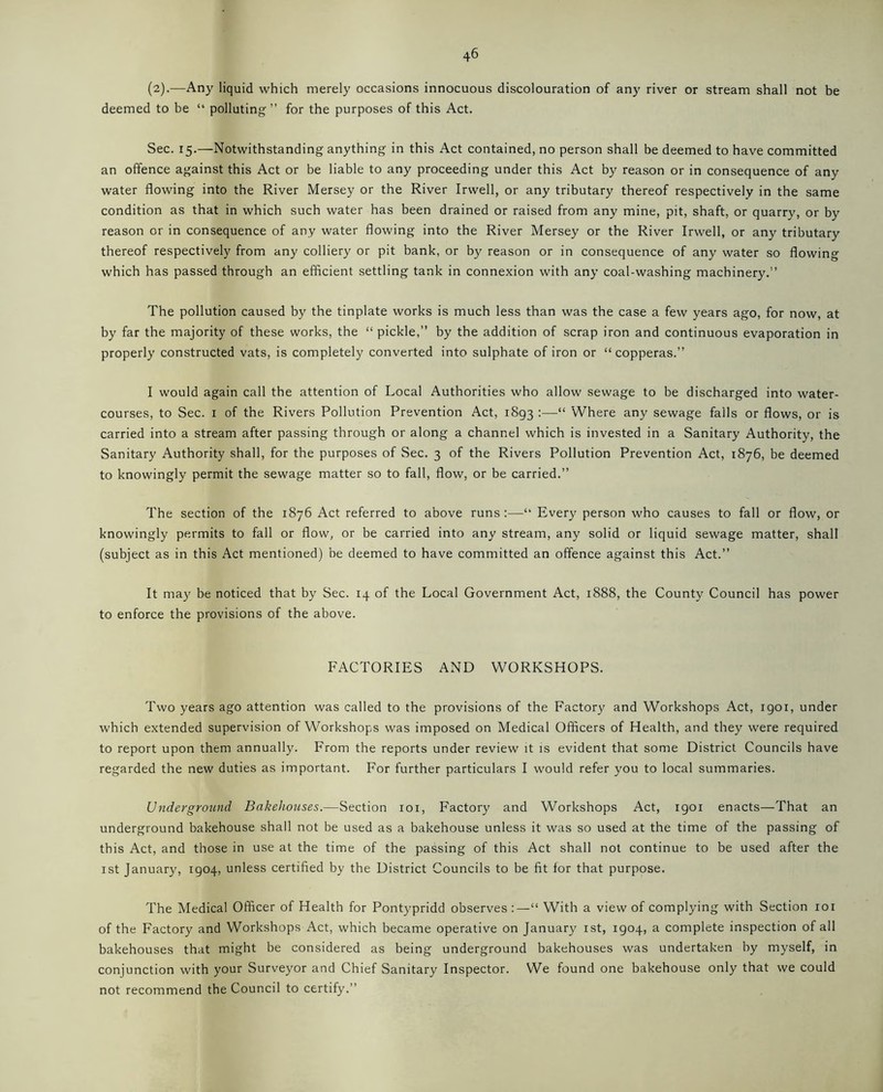 (2).—Any liquid which merely occasions innocuous discolouration of any river or stream shall not be deemed to be “ polluting ” for the purposes of this Act. Sec. 15.—Notwithstanding anything in this Act contained, no person shall be deemed to have committed an offence against this Act or be liable to any proceeding under this Act by reason or in consequence of any water flowing into the River Mersey or the River Irwell, or any tributary thereof respectively in the same condition as that in which such water has been drained or raised from any mine, pit, shaft, or quarry, or by reason or in consequence of any water flowing into the River Mersey or the River Irwell, or any tributary thereof respectively from any colliery or pit bank, or by reason or in consequence of any water so flowing which has passed through an efficient settling tank in connexion with any coal-washing machinery.” The pollution caused by the tinplate works is much less than was the case a few years ago, for now, at by far the majority of these works, the “ pickle,” by the addition of scrap iron and continuous evaporation in properly constructed vats, is completely converted into sulphate of iron or “ copperas.” I would again call the attention of Local Authorities who allow sewage to be discharged into water- courses, to Sec. 1 of the Rivers Pollution Prevention Act, 1893 :—“ Where any sewage falls or flows, or is carried into a stream after passing through or along a channel which is invested in a Sanitary Authority, the Sanitary Authority shall, for the purposes of Sec. 3 of the Rivers Pollution Prevention Act, 1876, be deemed to knowingly permit the sewage matter so to fall, flow, or be carried.” The section of the 1876 Act referred to above runs:—“ Every person who causes to fall or flow, or knowingly permits to fall or flow, or be carried into any stream, any solid or liquid sewage matter, shall (subject as in this Act mentioned) be deemed to have committed an offence against this Act.” It may be noticed that by Sec. 14 of the Local Government Act, 1888, the County Council has power to enforce the provisions of the above. FACTORIES AND WORKSHOPS. Two years ago attention was called to the provisions of the Factory and Workshops Act, 1901, under which extended supervision of Workshops was imposed on Medical Officers of Health, and they were required to report upon them annually. From the reports under review it is evident that some District Councils have regarded the new duties as important. For further particulars I would refer you to local summaries. Underground Bakehouses.—Section 101, Factory and Workshops Act, 1901 enacts—That an underground bakehouse shall not be used as a bakehouse unless it was so used at the time of the passing of this Act, and those in use at the time of the passing of this Act shall not continue to be used after the 1st January, 1904, unless certified by the District Councils to be fit for that purpose. The Medical Officer of Health for Pontypridd observes :—“ With a view of complying with Section 101 of the Factory and Workshops Act, which became operative on January 1st, 1904, a complete inspection of all bakehouses that might be considered as being underground bakehouses was undertaken by myself, in conjunction with your Surveyor and Chief Sanitary Inspector. We found one bakehouse only that we could not recommend the Council to certify.”