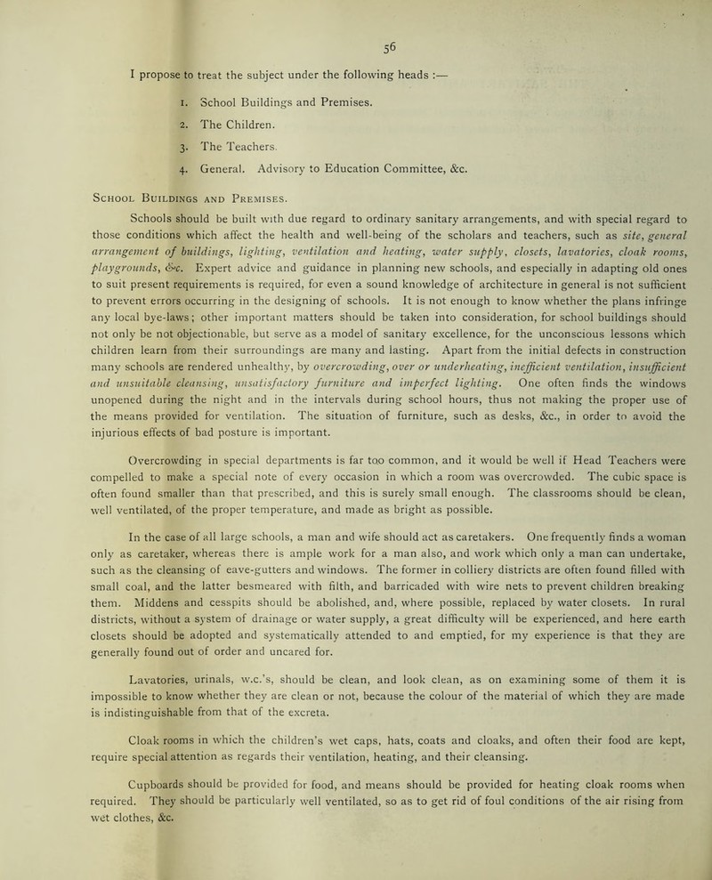 I propose to treat the subject under the following heads 1. School Buildings and Premises. 2. The Children. 3. The Teachers. 4. General. Advisory to Education Committee, &c. School Buildings and Premises. Schools should be built with due regard to ordinary sanitary arrangements, and with special regard to those conditions which affect the health and well-being of the scholars and teachers, such as site, general arrangement of buildings, lighting, ventilation and heating, water supply, closets, lavatories, cloak rooms, playgrounds, S=c. Expert advice and guidance in planning new schools, and especially in adapting old ones to suit present requirements is required, for even a sound knowledge of architecture in general is not sufficient to prevent errors occurring in the designing of schools. It is not enough to know whether the plans infringe any local bye-laws; other important matters should be taken into consideration, for school buildings should not only be not objectionable, but serve as a model of sanitary excellence, for the unconscious lessons which children learn from their surroundings are many and lasting. Apart from the initial defects in construction many schools are rendered unhealthy, by overcrowding, over or underheating, inefficient ventilation, insufficient and unsuitable cleansing, unsatisfactory furniture and imperfect lighting. One often finds the windows unopened during the night and in the intervals during school hours, thus not making the proper use of the means provided for ventilation. The situation of furniture, such as desks, &c., in order to avoid the injurious effects of bad posture is important. Overcrowding in special departments is far to.o common, and it would be well if Head Teachers were compelled to make a special note of every occasion in which a room was overcrowded. The cubic space is often found smaller than that prescribed, and this is surely small enough. The classrooms should be clean, well ventilated, of the proper temperature, and made as bright as possible. In the case of all large schools, a man and wife should act as caretakers. One frequently finds a woman only as caretaker, whereas there is ample work for a man also, and work which only a man can undertake, such as the cleansing of eave-gutters and windows. The former in colliery districts are often found filled with small coal, and the latter besmeared with filth, and barricaded with wire nets to prevent children breaking them. Middens and cesspits should be abolished, and, where possible, replaced by water closets. In rural districts, without a system of drainage or water supply, a great difficulty will be experienced, and here earth closets should be adopted and systematically attended to and emptied, for my experience is that they are generally found out of order and uncared for. Lavatories, urinals, w.c.’s, should be clean, and look clean, as on examining some of them it is impossible to know whether they are clean or not, because the colour of the material of which they are made is indistinguishable from that of the excreta. Cloak rooms in which the children’s wet caps, hats, coats and cloaks, and often their food are kept, require special attention as regards their ventilation, heating, and their cleansing. Cupboards should be provided for food, and means should be provided for heating cloak rooms when required. They should be particularly well ventilated, so as to get rid of foul conditions of the air rising from wet clothes, &c.