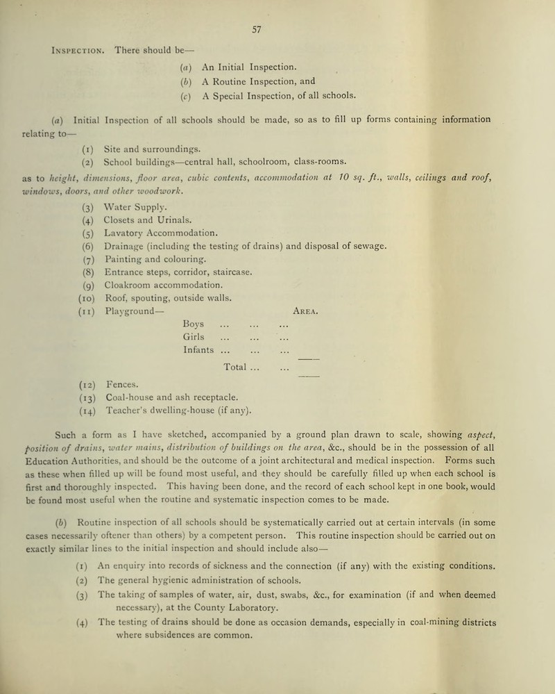 Inspection. There should be— (a) An Initial Inspection. (b) A Routine Inspection, and (c) A Special Inspection, of all schools. (a) Initial Inspection of all schools should be made, so as to fill up forms containing information relating to— (1) Site and surroundings. (2) School buildings—central hall, schoolroom, class-rooms. as to height, dimensions, floor area, cubic contents, accommodation at 10 sq. ft., walls, ceilings and roof, windows, doors, and other woodwork. (3) Water Supply. (4) Closets and Urinals. (5) Lavatory Accommodation. (6) Drainage (including the testing of drains) and disposal of sewage. (7) Painting and colouring. (8) Entrance steps, corridor, staircase. (9) Cloakroom accommodation. (10) Roof, spouting, outside walls. (n) Playground— Area. Boys Girls ... ... ... Infants ... Total ... (12) Fences. (13) Coal-house and ash receptacle. (14) Teacher’s dwelling-house (if any). Such a form as I have sketched, accompanied by a ground plan drawn to scale, showing aspect, position of drains, water mains, distribution of buildings on the area, &c., should be in the possession of all Education Authorities, and should be the outcome of a joint architectural and medical inspection. Forms such as these when filled up will be found most useful, and they should be carefully filled up when each school is first and thoroughly inspected. This having been done, and the record of each school kept in one book, would be found most useful when the routine and systematic inspection comes to be made. (b) Routine inspection of all schools should be systematically carried out at certain intervals (in some cases necessarily oftener than others) by a competent person. This routine inspection should be carried out on exactly similar lines to the initial inspection and should include also— (1) An enquiry into records of sickness and the connection (if any) with the existing conditions. (2) The general hygienic administration of schools. (3) The taking of samples of water, air, dust, swabs, &c., for examination (if and when deemed necessary), at the County Laboratory. (4) The testing of drains should be done as occasion demands, especially in coal-mining districts where subsidences are common.