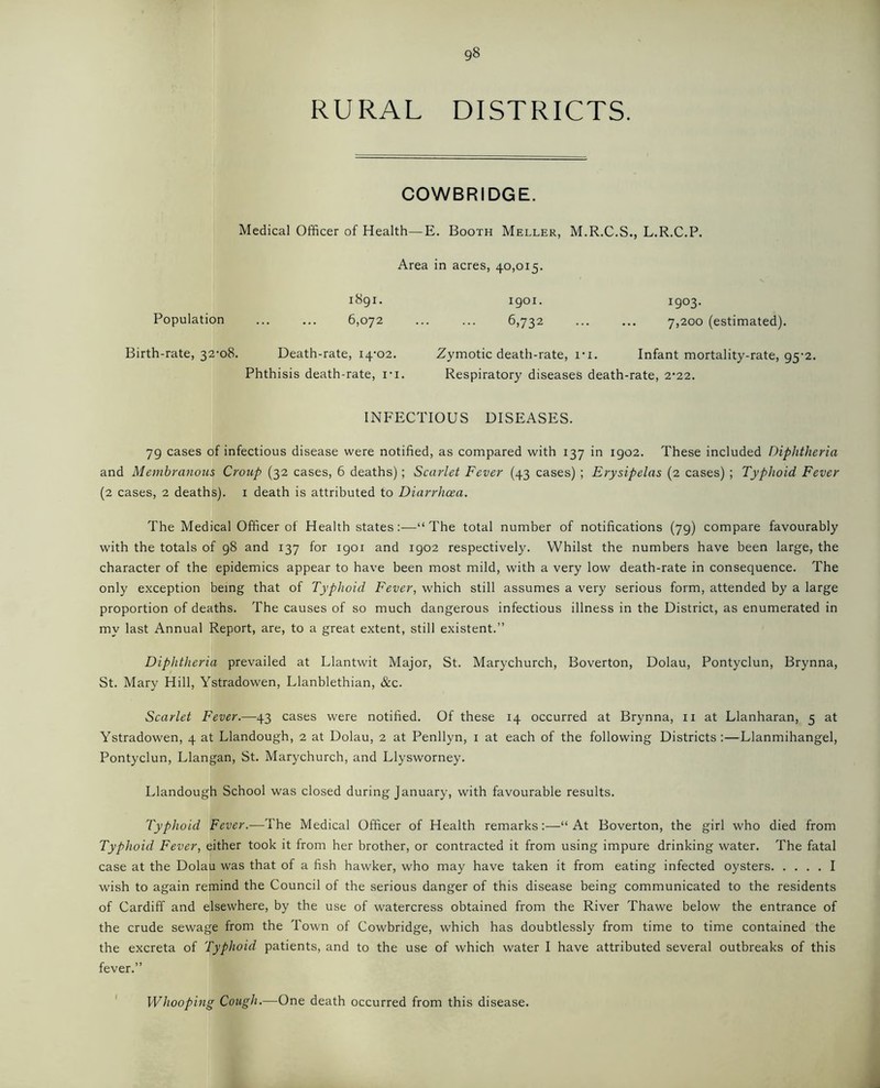 RURAL DISTRICTS. COWBRIDGE. Medical Officer of Health—E. Booth Meller, M.R.C.S., L.R.C.P. Area in acres, 40,015. 1891. 1901. 1903. Population 6,072 6,732 7,200 (estimated). Birth-rate, 32-08. Death-rate, 14-02. Zymotic death-rate, i-i. Infant mortality-rate, 95-2. Phthisis death-rate, i-i. Respiratory diseases death-rate, 2-22. INFECTIOUS DISEASES. 79 cases of infectious disease were notified, as compared with 137 in 1902. These included Diphtheria and Membranous Croup (32 cases, 6 deaths); Scarlet Fever (43 cases) ; Erysipelas (2 cases) ; Typhoid Fever (2 cases, 2 deaths). 1 death is attributed to Diarrhoea. The Medical Officer of Health states:—“The total number of notifications (79) compare favourably with the totals of 98 and 137 for igoi and 1902 respectively. Whilst the numbers have been large, the character of the epidemics appear to have been most mild, with a very low death-rate in consequence. The only exception being that of Typhoid Fever, which still assumes a very serious form, attended by a large proportion of deaths. The causes of so much dangerous infectious illness in the District, as enumerated in my last Annual Report, are, to a great extent, still existent.” Diphtheria prevailed at Llantwit Major, St. Marychurch, Boverton, Dolau, Pontyclun, Brynna, St. Mary Hill, Ystradowen, Llanblethian, &c. Scarlet Fever.—43 cases were notified. Of these 14 occurred at Brynna, 11 at Llanharan, 5 at Ystradowen, 4 at Llandough, 2 at Dolau, 2 at Penllyn, 1 at each of the following Districts:—Llanmihangel, Pontyclun, Llangan, St. Marychurch, and Llysworney. Llandough School was closed during January, with favourable results. Typhoid Fever.—The Medical Officer of Health remarks:—“At Boverton, the girl who died from Typhoid Fever, either took it from her brother, or contracted it from using impure drinking water. The fatal case at the Dolau was that of a fish hawker, who may have taken it from eating infected oysters I wish to again remind the Council of the serious danger of this disease being communicated to the residents of Cardiff and elsewhere, by the use of watercress obtained from the River Thawe below the entrance of the crude sewage from the Town of Cowbridge, which has doubtlessly from time to time contained the the excreta of Typhoid patients, and to the use of which water I have attributed several outbreaks of this fever.” Whooping Cough.—One death occurred from this disease.