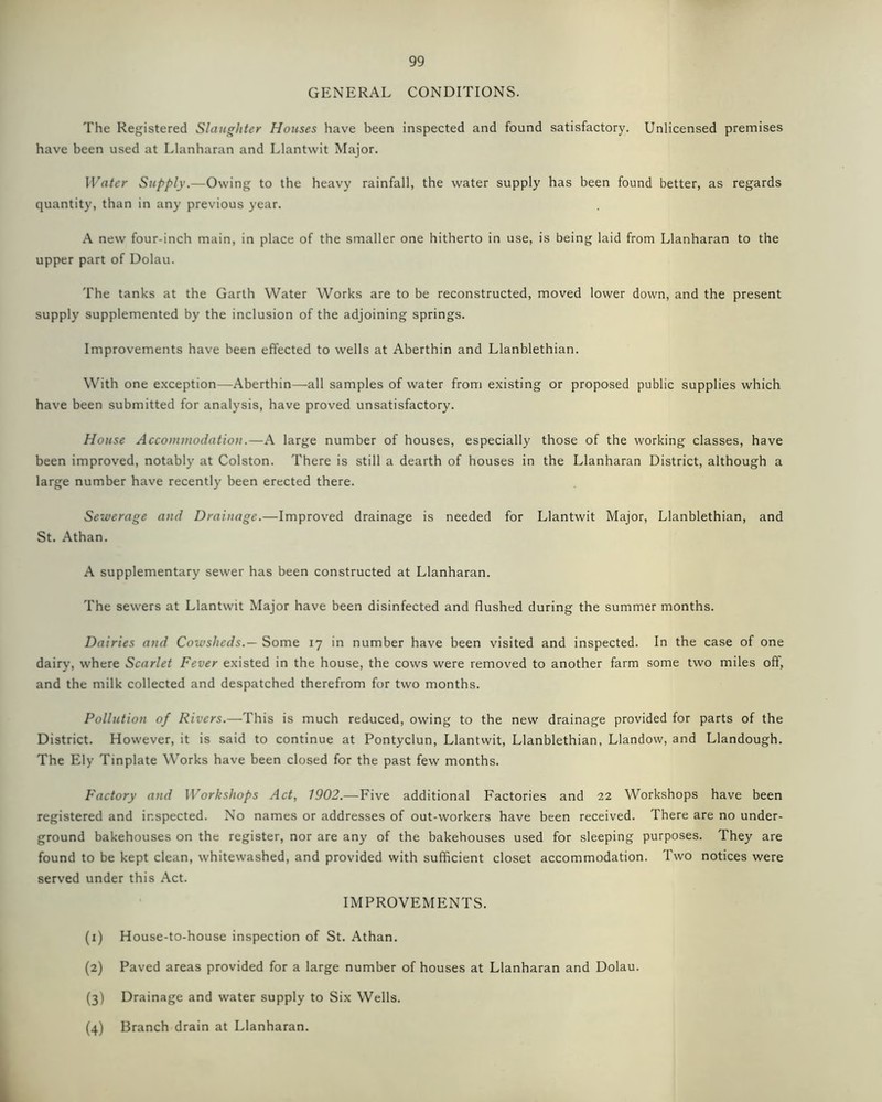 GENERAL CONDITIONS. The Registered Slaughter Houses have been inspected and found satisfactory. Unlicensed premises have been used at Llanharan and Llantwit Major. Water Supply.—Owing to the heavy rainfall, the water supply has been found better, as regards quantity, than in any previous year. A new four-inch main, in place of the smaller one hitherto in use, is being laid from Llanharan to the upper part of Dolau. The tanks at the Garth Water Works are to be reconstructed, moved lower down, and the present supply supplemented by the inclusion of the adjoining springs. Improvements have been effected to wells at Aberthin and Llanblethian. With one exception—Aberthin—all samples of water from existing or proposed public supplies which have been submitted for analysis, have proved unsatisfactory. House Accommodation.—A large number of houses, especially those of the working classes, have been improved, notably at Colston. There is still a dearth of houses in the Llanharan District, although a large number have recently been erected there. Sewerage and Drainage.—Improved drainage is needed for Llantwit Major, Llanblethian, and St. Athan. A supplementary sewer has been constructed at Llanharan. The sewers at Llantwit Major have been disinfected and flushed during the summer months. Dairies and Cowsheds.— Some 17 in number have been visited and inspected. In the case of one dairy, where Scarlet Fever existed in the house, the cows were removed to another farm some two miles off, and the milk collected and despatched therefrom for two months. Pollution of Rivers.—This is much reduced, owing to the new drainage provided for parts of the District. However, it is said to continue at Pontyclun, Llantwit, Llanblethian, Llandow, and Llandough. The Ely Tinplate Works have been closed for the past few months. Factory and Workshops Act, 1902.—Five additional Factories and 22 Workshops have been registered and inspected. No names or addresses of out-workers have been received. There are no under- ground bakehouses on the register, nor are any of the bakehouses used for sleeping purposes. They are found to be kept clean, whitewashed, and provided with sufficient closet accommodation. Two notices were served under this Act. IMPROVEMENTS. (1) House-to-house inspection of St. Athan. (2) Paved areas provided for a large number of houses at Llanharan and Dolau. (3) Drainage and water supply to Six Wells. (4) Branch drain at Llanharan.