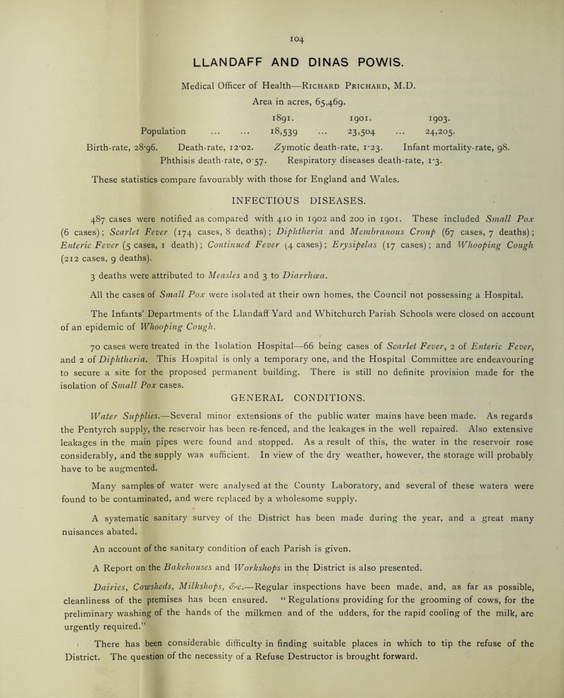 LLANDAFF AND DINAS POWIS. Medical Officer of Health—Richard Prichard, M.D. Area in acres, 65,469. Population 1891. i8>539 1901. 23.50+ 1903. 24,205. Birth-rate, 28-96. Death-rate, 12-02. .Zymotic death-rate, 1-23. Infant mortality-rate, 98. Phthisis death-rate, 0 57. Respiratory diseases death-rate, 1-3. These statistics compare favourably with those for England and Wales. INFECTIOUS DISEASES. 487 cases were notified as compared with 410 in 1902 and 200 in 1901. These included Small Pox (6 cases); Scarlet Fever (174 cases, 8 deaths); Diphtheria and Membranous Croup (67 cases, 7 deaths); Enteric Fever (5 cases, 1 death); Continued Fever (4 cases); Erysipelas (17 cases); and Whooping Cough (212 cases, 9 deaths). 3 deaths were attributed to Measles and 3 to Diarrhoea. All the cases of Small Pox were isolated at their own homes, the Council not possessing a Hospital. The Infants’ Departments of the Llandaff Yard and Whitchurch Parish Schools were closed on account of an epidemic of Whooping Cough. 70 cases were treated in the Isolation Hospital—66 being cases of Scarlet Fever, 2 of Enteric Fever, and 2 of Diphtheria. This Hospital is only a temporary one, and the Hospital Committee are endeavouring to secure a site for the proposed permanent building. There is still no definite provision made for the isolation of Small Pox cases. GENERAL CONDITIONS. Water Supplies.—Several minor extensions of the public water mains have been made. As regards the Pentyrch supply, the reservoir has been re-fenced, and the leakages in the well repaired. Also extensive leakages in the main pipes were found and stopped. As a result of this, the water in the reservoir rose considerably, and the supply was sufficient. In view of the dry weather, however, the storage will probably have to be augmented. Many samples of water were analysed at the County Laboratory, and several of these waters were found to be contaminated, and were replaced by a wholesome supply. A systematic sanitary survey of the District has been made during the year, and a great many nuisances abated. An account of the sanitary condition of each Parish is given. A Report on the Bakehouses and Workshops in the District is also presented. Dairies, Cowsheds, Milkshops, &°c.—Regular inspections have been made, and, as far as possible, cleanliness of the premises has been ensured. “ Regulations providing for the grooming of cows, for the preliminary washing of the hands of the milkmen and of the udders, for the rapid cooling of the milk, are urgently required.” There has been considerable difficulty in finding suitable places in which to tip the refuse of the District. The question of the necessity of a Refuse Destructor is brought forward.