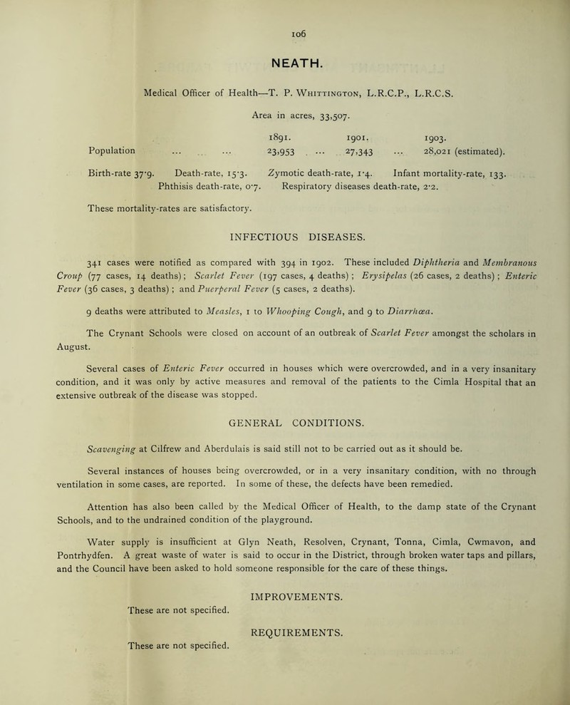 io6 NEATH. Medical Officer of Health—T. P. Whittington, L.R.C.P., L.R.C.S. Area in acres, 33,507. 1891. 1901. 1903. Population ... ... 23>953 ••• 27>343 ••• 28,021 (estimated). Birth-rate 37-9. Death-rate, 157. Zymotic death-rate, 1-4. Infant mortality-rate, 133. Phthisis death-rate, 07. Respiratory diseases death-rate, 2’2. These mortality-rates are satisfactory. INFECTIOUS DISEASES. 341 cases were notified as compared with 394 in 1902. These included Diphtheria and Membranous Croup (77 cases, 14 deaths); Scarlet Fever (197 cases, 4 deaths) ; Erysipelas (26 cases, 2 deaths) ; Enteric Fever (36 cases, 3 deaths) ; and Puerperal Fever (5 cases, 2 deaths). 9 deaths were attributed to Measles, 1 to Whooping Cough, and 9 to Diarrhoea. The Crynant Schools were closed on account of an outbreak of Scarlet Fever amongst the scholars in August. Several cases of Enteric Fever occurred in houses which were overcrowded, and in a very insanitary condition, and it was only by active measures and removal of the patients to the Cimla Hospital that an extensive outbreak of the disease was stopped. GENERAL CONDITIONS. Scavenging at Cilfrew and Aberdulais is said still not to be carried out as it should be. Several instances of houses being overcrowded, or in a very insanitary condition, with no through ventilation in some cases, are reported. In some of these, the defects have been remedied. Attention has also been called by the Medical Officer of Health, to the damp state of the Crynant Schools, and to the undrained condition of the playground. Water supply is insufficient at Glyn Neath, Resolven, Crynant, Tonna, Cimla, Cwmavon, and Pontrhydfen. A great waste of water is said to occur in the District, through broken water taps and pillars, and the Council have been asked to hold someone responsible for the care of these things. IMPROVEMENTS. These are not specified.