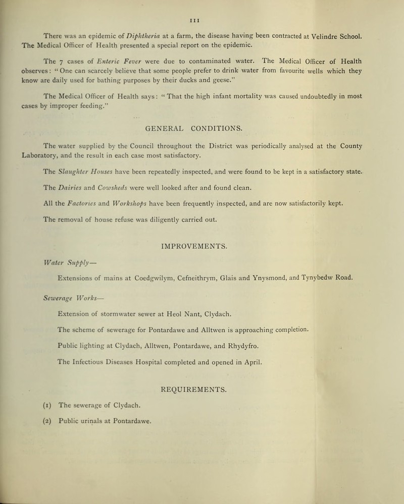 There was an epidemic of Diphtheria at a farm, the disease having been contracted at Velindre School. The Medical Officer of Health presented a special report on the epidemic. The 7 cases of Enteric Fever were due to contaminated water. The Medical Officer of Health observes: “ One can scarcely believe that some people prefer to drink water from favourite wells which they know are daily used for bathing purposes by their ducks and geese.” The Medical Officer of Health says: “ That the high infant mortality was caused undoubtedly in most cases by improper feeding.” GENERAL CONDITIONS. The water supplied by the Council throughout the District was periodically analysed at the County Laboratory, and the result in each case most satisfactory. The Slaughter Houses have been repeatedly inspected, and were found to be kept in a satisfactory state. The Dairies and Cowsheds were well looked after and found clean. All the Factories and Workshops have been frequently inspected, and are now satisfactorily kept. The removal of house refuse was diligently carried out. IMPROVEMENTS. Water Supply— Extensions of mains at Coedgwilym, Cefneithrym, Glais and Ynysmond, and Tynybedw Road. Sewerage Works— Extension of stormwater sewer at Heol Nant, Clydach. The scheme of sewerage for Pontardawe and Alltwen is approaching completion. Public lighting at Clydach, Alltwen, Pontardawe, and Rhydyfro. The Infectious Diseases Hospital completed and opened in April. REQUIREMENTS. (1) The sewerage of Clydach. (2) Public urinals at Pontardawe.