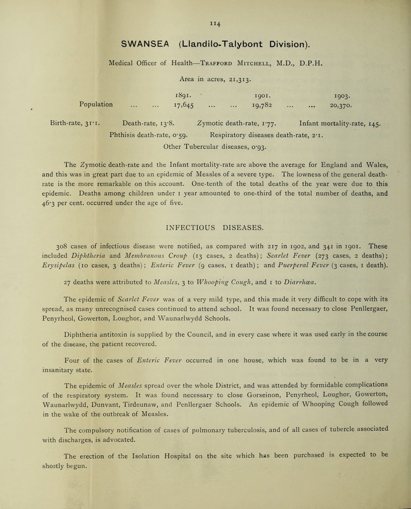 “4 SWANSEA (Llandilo-Talybont Division). Medical Officer of Health—Trafford Mitchell, M.D., D.P.H. Population Area in acres, 21,313. 1891. 1901. 1903. i7>645 ig>782 20,370. Birth-rate, 31-1. Death-rate, i3'8. Zymotic death-rate, 177. Infant mortality-rate, 145. Phthisis death-rate, 0-59. Respiratory diseases death-rate, 2-i. Other Tubercular diseases, o-g3. The Zymotic death-rate and the Infant mortality-rate are above the average for England and Wales, and this was in great part due to an epidemic of Measles of a severe type. The lowness of the general death- rate is the more remarkable on this account. One-tenth of the total deaths of the year were due to this epidemic. Deaths among children under 1 year amounted to one-third of the total number of deaths, and 467 per cent, occurred under the age of five. INFECTIOUS DISEASES. 308 cases of infectious disease were notified, as compared with 217 in 1902, and 341 in 1901. These included Diphtheria and Membranous Croup (13 cases, 2 deaths); Scarlet Fever (273 cases, 2 deaths); Erysipelas (10 cases, 3 deaths); Enteric Fever (9 cases, 1 death); and Puerperal Fever (3 cases, 1 death). 27 deaths were attributed to Measles, 3 to Whooping Cough, and 1 to Diarrhoea. The epidemic of Scarlet Fever was of a very mild type, and this made it very difficult to cope with its spread, as many unrecognised cases continued to attend school. It was found necessary to close Penllergaer, Penyrheol, Gowerton, Loughor, and Waunarlwydd Schools. Diphtheria antitoxin is supplied by the Council, and in every case where it was used early in the course of the disease, the patient recovered. Four of the cases of Enteric Fever occurred in one house, which was found to be in a very insanitary state. The epidemic of Measles spread over the whole District, and was attended by formidable complications of the respiratory system. It was found necessary to close Gorseinon, Penyrheol, Loughor, Gowerton, Waunarlwydd, Dunvant, Tirdeunaw, and Penllergaer Schools. An epidemic of Whooping Cough followed in the wake of the outbreak of Measles. The compulsory notification of cases of pulmonary tuberculosis, and of all cases of tubercle associated with discharges, is advocated. The erection of the Isolation Hospital on the site which has been purchased is expected to be shortly begun.