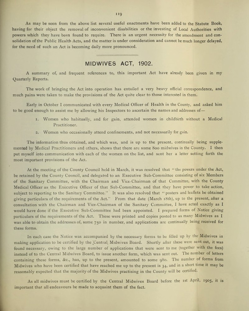 As may be seen from the above list several useful enactments have been added to the Statute Book, having for their object the removal of inconvenient disabilities or the investing of Local Authorities with powers which they have been found to require. There is an urgent necessity for the amendment and con- solidation of the Public Health Acts, and the matter is under consideration and cannot be much longer delayed, for the need of such an Act is becoming daily more pronounced. MIDWIVES ACT, 1902. A summary of, and frequent references to, this important Act have already been given in my Quarterly Reports. The work of bringing the Act into operation has entailed a very heavy official correspondence, and much pains were taken to make the provisions of the Act quite clear to those interested in them. Early in October I communicated with every Medical Officer of Health in the County, and asked him to be good enough to assist me by allowing his Inspectors to ascertain the names and addresses of— 1. Women who habitually, and for gain, attended women in childbirth without a Medical Practitioner. 2. Women who occasionally attend confinements, and not necessarily for gain. The information thus obtained, and which was, and is up to the present, continually being supple- mented by Medical Practitioners and others, shows that there are some 800 midwives in the County. I then put myself into communication with each of the women on the list, and sent her a letter setting forth the most important provisions of the Act. At the meeting of the County Council held in March, it was resolved that “ the powers under the Act, be retained by the County Council, and delegated to an Executive Sub-Committee consisting of six Members of the Sanitary Committee, with the Chairman and Vice-Chairman of that Committee, with the County Medical Officer as the Executive Officer of that Sub-Committee, and that they have power to take action, subject to reporting to the Sanitary Committee.” It was also resolved that “ posters and leaflets be obtained giving particulars of the requirements of the Act.” From that date (March 18th), up to the present, after a consultation with the Chairman and Vice-Chairman of the Sanitary Committee, I have acted exactly as I would have done if the Executive Sub-Committee had been appointed. I prepared forms of Notice giving particulars of the requirements of the Act. These were printed and copies posted to as many Midwives as I was able to obtain the addresses of, some 750 in number, and applications are continually being received for these forms. In each case the Notice was accompanied by the necessary forms to be filled up by the Midwives in making application to be certified by the (Central, Midwives Board. Shortly after these were sent out, it was found necessary, owing to the large number of applications that were sent to me (together with the fees) instead of to the Central Midwives Board, to issue another form, which was sent out. 'I he number of letters containing these forms, &c., has, up to the present, amounted to some 980. The number of forms from Midwives who have been certified that have reached me up to the present is 34, and in a short time it may be reasonably expected that the majority of the Midwives practising in the County will be certified. As all midwives must be certified by the Central Midwives Board before the 1st April, 1905, it is important that all endeavours be made to acquaint them of the fact.