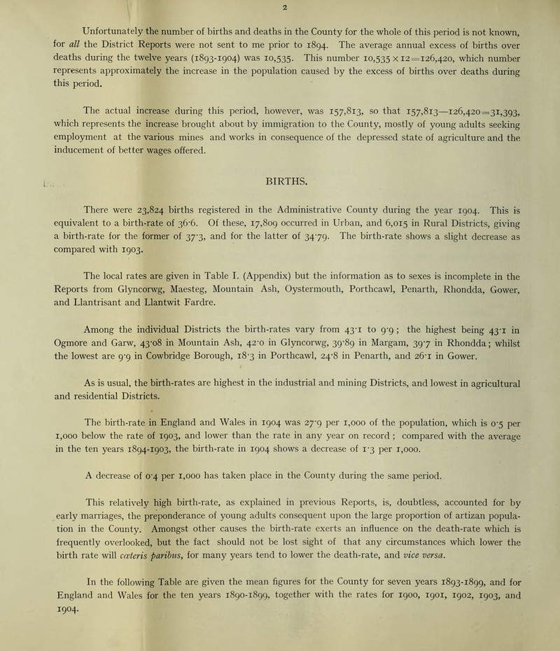 Unfortunately the number of births and deaths in the County for the whole of this period is not known, for all the District Reports were not sent to me prior to 1894. The average annual excess of births over deaths during the twelve years (1893-1904) was 10,535. This number 10,535x12=126,420, which number represents approximately the increase in the population caused by the excess of births over deaths during this period. The actual increase during this period, however, was 157,813, so that 157,813—126,420=31,393, which represents the increase brought about by immigration to the County, mostly of young adults seeking employment at the various mines and works in consequence of the depressed state of agriculture and the inducement of better wages offered. BIRTHS. There were 23,824 births registered in the Administrative County during the year 1904. This is equivalent to a birth-rate of 36-6. Of these, 17,809 occurred in Urban, and 6,015 in Rural Districts, giving a birth-rate for the former of 37'3, and for the latter of 3479. The birth-rate shows a slight decrease as compared with 1903. The local rates are given in Table I. (Appendix) but the information as to sexes is incomplete in the Reports from Glyncorwg, Maesteg, Mountain Ash, Oystermouth, Porthcawl, Penarth, Rhondda, Gower, and Llantrisant and Llantwit Fardre. Among the individual Districts the birth-rates vary from 43-1 to 9-9 ; the highest being 43-1 in Ogmore and Garw, 43^08 in Mountain Ash, 42^0 in Glyncorwg, 39^89 in Margam, 397 in Rhondda; whilst the lowest are 9^9 in Cowbridge Borough, i8'3 in Porthcawl, 24-8 in Penarth, and 26-1 in Gower. As is usual, the birth-rates are highest in the industrial and mining Districts, and lowest in agricultural and residential Districts. The birth-rate in England and Wales in 1904 was 27^9 per 1,000 of the population, which is 0‘5 per 1,000 below the rate of 1903, and lower than the rate in any year on record ; compared with the average in the ten years 1894-1903, the birth-rate in 1904 shows a decrease of 1-3 per t,ooo. A decrease of 0'4 per 1,000 has taken place in the County during the same period. This relatively high birth-rate, as explained in previous Reports, is, doubtless, accounted for by early marriages, the preponderance of young adults consequent upon the large proportion of artizan popula- tion in the County. Amongst other causes the birth-rate exerts an influence on the death-rate which is frequently overlooked, but the fact should not be lost sight of that any circumstances which lower the birth rate will cceteris paribus, for many years tend to lower the death-rate, and vice versa. In the following Table are given the mean figures for the County for seven years 1893-1899, and for England and Wales for the ten years 1890-1899, together with the rates for 1900, 1901, 1902, 1903, and 1904.