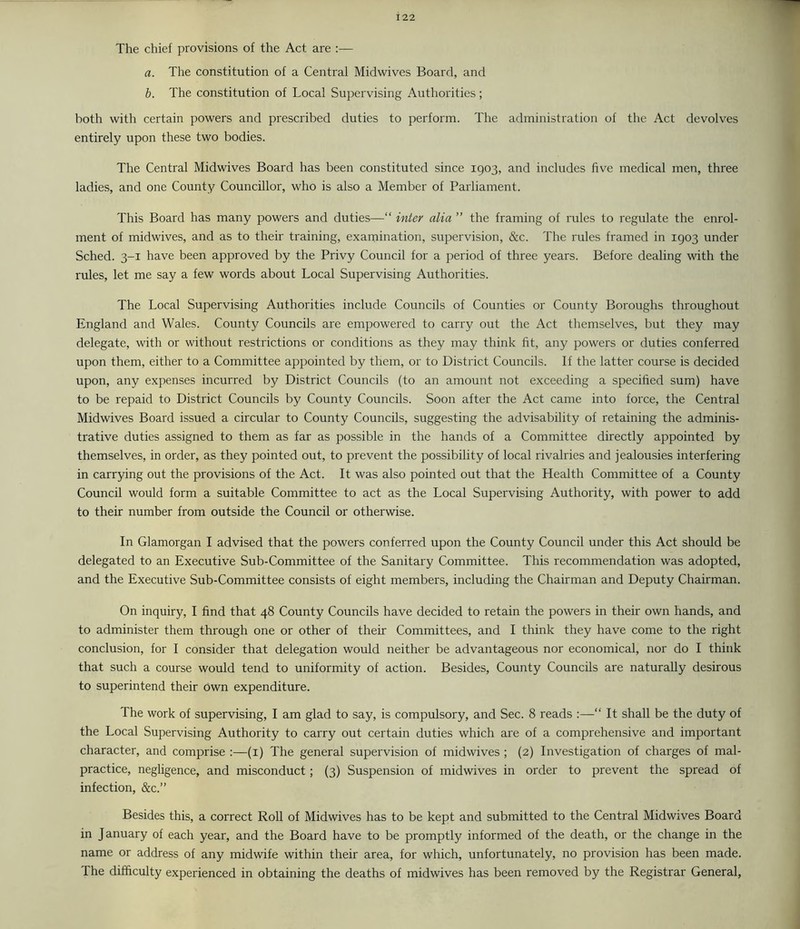 The chief provisions of the Act are :— a. The constitution of a Central Midwives Board, and b. The constitution of Local Supervising Authorities; both with certain powers and prescribed duties to perforin. The administration of the Act devolves entirely upon these two bodies. The Central Midwives Board has been constituted since 1903, and includes five medical men, three ladies, and one County Councillor, who is also a Member of Parliament. This Board has many powers and duties—“ inter alia ” the framing of rules to regulate the enrol- ment of midwives, and as to their training, exarnination, supervision, &c. The rules framed in 1903 under Sched. 3-1 have been approved by the Privy Council for a period of three years. Before dealing with the rules, let me say a few words about Local Supervising Authorities. The Local Supervising Authorities include Councils of Counties or County Boroughs throughout England and Wales. County Councils are empowered to carry out the Act themselves, but they may delegate, with or without restrictions or conditions as they may think fit, any powers or duties conferred upon them, either to a Committee appointed by them, or to District Councils. If the latter course is decided upon, any expenses incurred by District Councils (to an amount not exceeding a specified sum) have to be repaid to District Councils by County Councils. Soon after the Act came into force, the Central Midwives Board issued a circular to County Councils, suggesting the advisability of retaining the adminis- trative duties assigned to them as far as possible in the hands of a Committee directly appointed by themselves, in order, as they pointed out, to prevent the possibility of local rivalries and jealousies interfering in carrying out the provisions of the Act. It was also pointed out that the Health Committee of a County Council would form a suitable Committee to act as the Local Supervising Authority, with power to add to their number from outside the Council or otherwise. In Glamorgan I advised that the powers conferred upon the County Council under this Act should be delegated to an Executive Sub-Committee of the Sanitary Committee. This recommendation was adopted, and the Executive Sub-Committee consists of eight members, including the Chairman and Deputy Chairman. On inquiry, I find that 48 County Councils have decided to retain the powers in their own hands, and to administer them through one or other of their Committees, and I think they have come to the right conclusion, for I consider that delegation would neither be advantageous nor economical, nor do I think that such a course would tend to uniformity of action. Besides, County Councils are naturally desirous to superintend their own expenditure. The work of supervising, I am glad to say, is compulsory, and Sec. 8 reads :—“ It shall be the duty of the Local Supervising Authority to carry out certain duties which are of a comprehensive and important character, and comprise :—(i) The general supervision of midwives ; (2) Investigation of charges of mal- practice, negligence, and misconduct; (3) Suspension of midwives in order to prevent the spread of infection, &c.” Besides this, a correct Roll of Midwives has to be kept and submitted to the Central Midwives Board in January of each year, and the Board have to be promptly informed of the death, or the change in the name or address of any midwife within their area, for which, unfortunately, no provision has been made. The difficulty experienced in obtaining the deaths of midwives has been removed by the Registrar General,