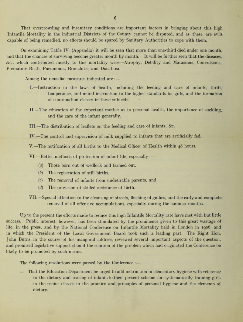 That overcrowding and insanitary conditions are important factors in bringing about this high Infantile Mortality in the industrial Districts of the County cannot be disputed, and as these are evils capable of being remedied, no efforts should be spared by Sanitary Authorities to cope with them. On examining Table IV. (Appendix) it will be seen that more than one-third died under one month, and that the chances of surviving become greater month by month. It will be further seen that the diseases, &c., which contributed mostly to this mortality were—Atrophy, Debility and Marasmus, Convulsions, Premature Birth, Pneumonia, Bronchitis, and Diarrhoea. Among the remedial measures indicated are:— I. —Instruction in the laws of health, including the feeding and care of infants, thrift, temperance, and moral instruction to the higher standards for girls, and the formation of continuation classes in these subjects. II. —The education of the expectant mother as to personal health, the importance of suckling, and the care of the infant generally. III. —The distribution of leaflets on the feeding and care of infants, &c. IV. —The control and supervision of milk supplied to infants that are artificially fed. V. —The notification of all births to the Medical Officer of Health within 48 hours. VI. —Better methods of protection of infant life, especially :— (a) Those born out of wedlock and farmed out. (b) The registration of still births. (c) The removal of infants from undesirable parents, and (d) The provision of skilled assistance at birth. VII. —Special attention to the cleansing of streets, flushing of gullies, and the early and complete removal of all offensive accumulations, especially during the summer months. Up to the present the efforts made to reduce this high Infantile Mortality rate have met with but little success. Public interest, however, has been stimulated by the prominence given to this great wastage of life, in the press, and by the National Conference on Infantile Mortality held in London in 1906, and in which the President of the Local Government Board took such a leading part. The Right Hon. John Burns, in the course of his inaugural address, reviewed several important aspects of the question, and promised legislative support should the solution of the problem which had originated the Conference be likely to be promoted by such means. The following resolutions were passed by the Conference :— 1.—That the Education Department be urged to add instruction in elementary hygiene with reference to the dietary and rearing of infants to their present scheme for systematically training girls in the senior classes in the practice and principles of personal hygiene and the elements of dietary.