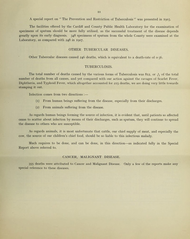 A special report on “ The Prevention and Restriction of Tuberculosis  was presented in 1903. The facilities offered by the Cardiff and County Public Health Laboratory for the examination of specimens of sputum should be more fully utilised, as the successful treatment of the disease depends greatly upon its early diagnosis. 348 specimens of sputum from the whole County were examined at the Laboratory, as compared with 248 in 1907. OTHER TUBERCULAR DISEASES. Other Tubercular diseases caused 246 deaths, which is equivalent to a death-rate of 0-36. TUBERCULOSIS. The total number of deaths caused by the various forms of Tuberculosis was 812, or yL of the total number of deaths from all causes, and yet compared with our action against the ravages of Scarlet Fever, Diphtheria, and Typhoid Fever, which altogether accounted for 215 deaths, we are doing very little towards stamping it out. Infection comes from two directions :— (1) From human beings suffering from the disease, especially from their discharges. (2) From animals suffering from the disease. As regards human beings forming the source of infection, it is evident that, until patients so affected cease to scatter about infection by means of their discharges, such as sputum, they will continue to spread the disease to others who are susceptible. As regards animals, it is most unfortunate that cattle, our chief supply of meat, and especially the cow, the source of our children’s chief food, should be so liable to this infectious malady. Much requires to be done, and can be done, in this direction—as indicated fully in the Special Report above referred to. CANCER, MALIGNANT DISEASE. 355 deaths were attributed to Cancer and Malignant Disease. Only a few of the reports make any special reference to these diseases.