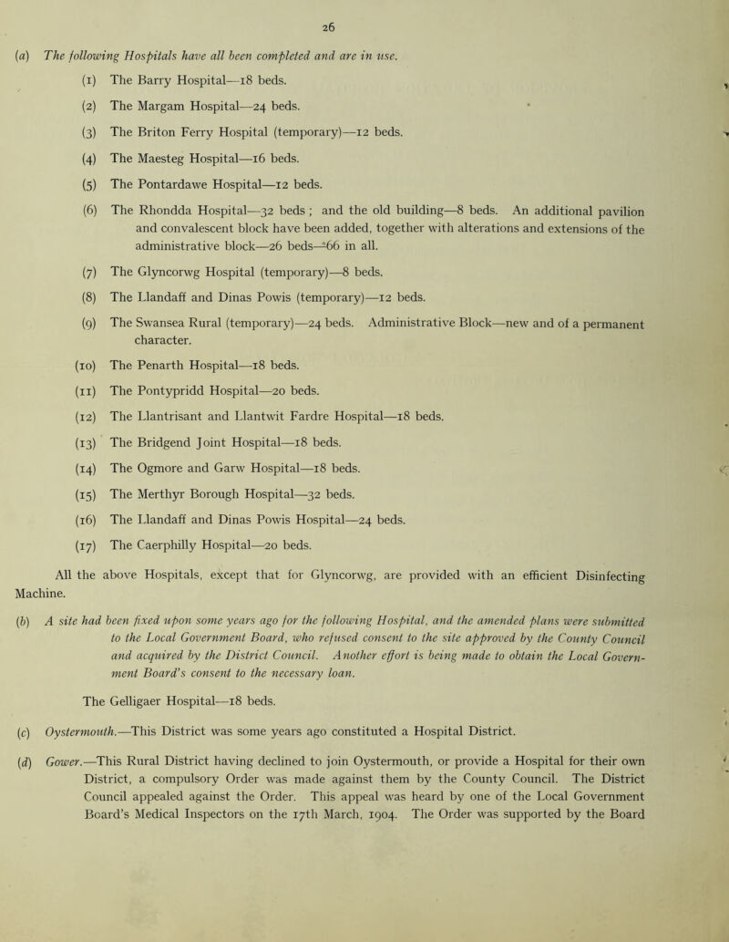 (a) The following Hospitals have all been completed and are in use. (1) The Barry Hospital—18 beds. (2) The Margam Hospital—24 beds. (3) The Briton Ferry Hospital (temporary)—12 beds. (4) The Maesteg Hospital—16 beds. (5) The Pontardawe Hospital—12 beds. (6) The Rhondda Hospital—32 beds ; and the old building—8 beds. An additional pavilion and convalescent block have been added, together with alterations and extensions of the administrative block—26 beds—66 in all. (7) The Glyncorwg Hospital (temporary)—8 beds. (8) The Llandaff and Dinas Powis (temporary)—12 beds. (9) The Swansea Rural (temporary)—24 beds. Administrative Block—new and of a permanent character. (10) The Penarth Hospital—18 beds. (11) The Pontypridd Hospital—20 beds. (12) The Llantrisant and Llantwit Fardre Hospital—18 beds. (13) The Bridgend Joint Hospital—18 beds. (14) The Ogmore and Garw Hospital—18 beds. (15) The Merthyr Borough Hospital—32 beds. (16) The Llandaff and Dinas Powis Hospital—24 beds. (17) The Caerphilly Hospital—20 beds. All the above Hospitals, except that for Glyncorwg, are provided with an efficient Disinfecting Machine. (b) A site had been fixed upon some years ago for the following Hospital, and the amended plans were submitted to the Local Government Board, who refused consent to the site approved by the County Council and acquired by the District Council. Another effort is being made to obtain the Local Govern- ment Board’s consent to the necessary loan. The Gelligaer Hospital—18 beds. (c) Oystermouth.—This District was some years ago constituted a Hospital District. (d) Gower.—This Rural District having declined to join Oystermouth, or provide a Hospital for their own District, a compulsory Order was made against them by the County Council. The District Council appealed against the Order. This appeal was heard by one of the Local Government Board’s Medical Inspectors on the 17th March, 1904. The Order was supported by the Board