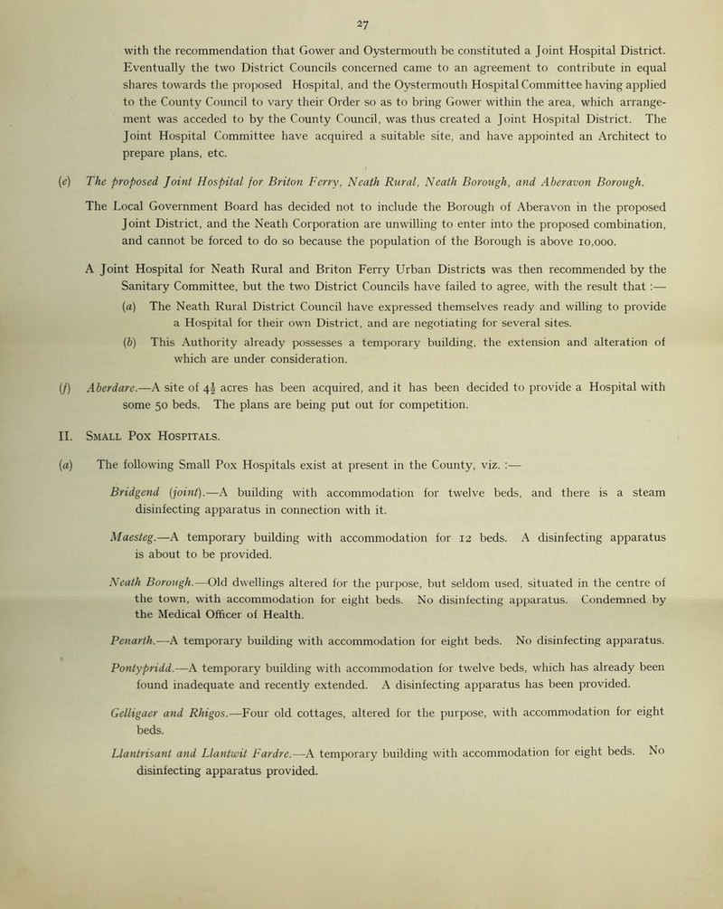 with the recommendation that Gower and Oystermouth be constituted a Joint Hospital District. Eventually the two District Councils concerned came to an agreement to contribute in equal shares towards the proposed Hospital, and the Oystermouth Hospital Committee having applied to the County Council to vary their Order so as to bring Gower within the area, which arrange- ment was acceded to by the County Council, was thus created a Joint Hospital District. The Joint Hospital Committee have acquired a suitable site, and have appointed an Architect to prepare plans, etc. I [e] The proposed Joint Hospital for Briton Ferry, Neath Rural, Neath Borough, and Aberavon Borough. The Local Government Board has decided not to include the Borough of Aberavon in the proposed Joint District, and the Neath Corporation are unwilling to enter into the proposed combination, and cannot be forced to do so because the population of the Borough is above 10,000. A Joint Hospital for Neath Rural and Briton Ferry Urban Districts was then recommended by the Sanitary Committee, but the two District Councils have failed to agree, with the result that :— (a) The Neath Rural District Council have expressed themselves ready and willing to provide a Hospital for their own District, and are negotiating for several sites. (b) This Authority already possesses a temporary building, the extension and alteration of which are under consideration. (/) Aberdare.—A site of 4! acres has been acquired, and it has been decided to provide a Hospital with some 50 beds. The plans are being put out for competition. II. Small Pox Hospitals. (a) The following Small Pox Hospitals exist at present in the County, viz. :— Bridgend [joint).—A building with accommodation for twelve beds, and there is a steam disinfecting apparatus in connection with it. Maesteg.—A temporary building with accommodation for 12 beds. A disinfecting apparatus is about to be provided. Neath Borough.—Old dwellings altered for the purpose, but seldom used, situated in the centre of the town, with accommodation for eight beds. No disinfecting apparatus. Condemned by the Medical Officer of Health. Penarth.—A temporary building with accommodation for eight beds. No disinfecting apparatus. Pontypridd.—A temporary building with accommodation for twelve beds, which has already been found inadequate and recently extended. A disinfecting apparatus has been provided. Gelligaer and Rhigos.—Four old cottages, altered for the purpose, with accommodation for eight beds. Llantrisant and Llantwit Fardre.—A temporary building with accommodation for eight beds. No disinfecting apparatus provided.