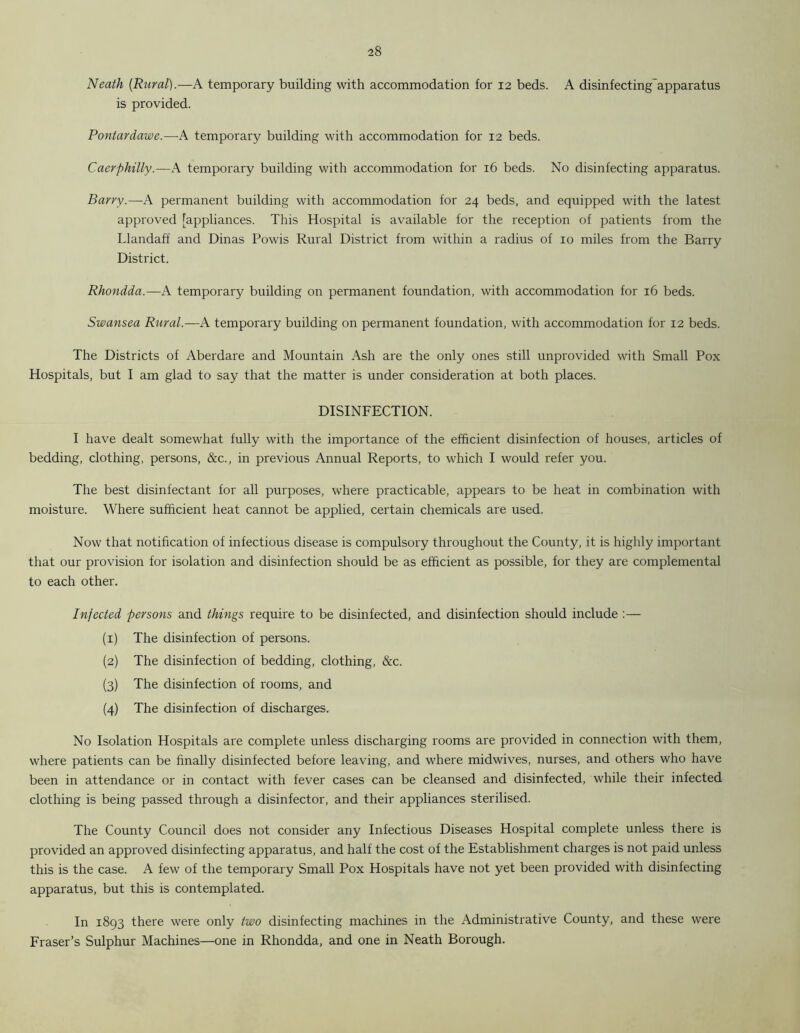 Neath (Rural).—A temporary building with accommodation for 12 beds. A disinfecting apparatus is provided. Pontardawe.—A temporary building with accommodation for 12 beds. Caerphilly.—A temporary building with accommodation for 16 beds. No disinfecting apparatus. Barry.—A permanent building with accommodation for 24 beds, and equipped with the latest approved [appliances. This Hospital is available for the reception of patients from the Llandaff and Dinas Powis Rural District from within a radius of 10 miles from the Barry District. Rhondda.—A temporary building on permanent foundation, with accommodation for 16 beds. Swansea Rural.—A temporary building on permanent foundation, with accommodation for 12 beds. The Districts of Aberdare and Mountain Ash are the only ones still unprovided with Small Pox Hospitals, but I am glad to say that the matter is under consideration at both places. DISINFECTION. I have dealt somewhat fully with the importance of the efficient disinfection of houses, articles of bedding, clothing, persons, &c., in previous Annual Reports, to which I would refer you. The best disinfectant for all purposes, where practicable, appears to be heat in combination with moisture. Where sufficient heat cannot be applied, certain chemicals are used. Now that notification of infectious disease is compulsory throughout the County, it is highly important that our provision for isolation and disinfection should be as efficient as possible, for they are complemental to each other. Infected persons and things require to be disinfected, and disinfection should include :— (1) The disinfection of persons. (2) The disinfection of bedding, clothing, &c. (3) The disinfection of rooms, and (4) The disinfection of discharges. No Isolation Hospitals are complete unless discharging rooms are provided in connection with them, where patients can be finally disinfected before leaving, and where midwives, nurses, and others who have been in attendance or in contact with fever cases can be cleansed and disinfected, while their infected clothing is being passed through a disinfector, and their appliances sterilised. The County Council does not consider any Infectious Diseases Hospital complete unless there is provided an approved disinfecting apparatus, and half the cost of the Establishment charges is not paid unless this is the case. A few of the temporary Small Pox Hospitals have not yet been provided with disinfecting apparatus, but this is contemplated. In 1893 there were only two disinfecting machines in the Administrative County, and these were Fraser’s Sulphur Machines—one in Rhondda, and one in Neath Borough.