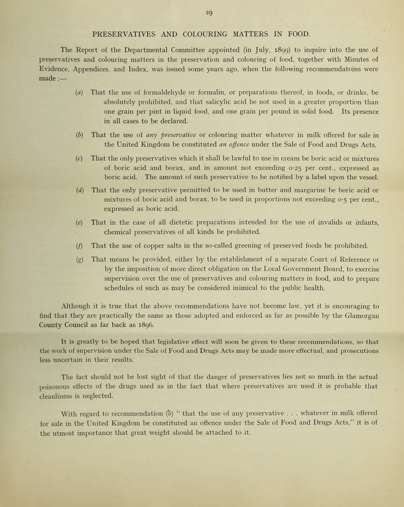 PRESERVATIVES AND COLOURING MATTERS IN FOOD. The Report of the Departmental Committee appointed (in July, 1899) to inquire into the use of preservatives and colouring matters in the preservation and colouring of food, together with Minutes of Evidence, Appendices, and Index, was issued some years ago, when the following recommendatoins were made :— (a) That the use of formaldehyde or formalin, or preparations thereof, in foods, or drinks, be absolutely prohibited, and that salicylic acid be not used in a greater proportion than one grain per pint in liquid food, and one grain per pound in solid food. Its presence in all cases to be declared. (b) That the use of any preservative or colouring matter whatever in milk offered for sale in the United Kingdom be constituted an offence under the Sale of Food and Drugs Acts. (c) That the only preservatives which it shall be lawful to use in cream be boric acid or mixtures of boric acid and borax, and in amount not exceeding 0-25 per cent., expressed as boric acid. The amount of such preservative to be notified by a label upon the vessel. (d) That the only preservative permitted to be used in butter and margarine be boric acid or mixtures of boric acid and borax, to be used in proportions not exceeding 0-5 per cent., expressed as boric acid. (e) That in the case of all dietetic preparations intended for the use of invalids or infants, chemical preservatives of all kinds be prohibited. (/) That the use of copper salts in the so-called greening of preserved foods be prohibited. (g) That means be provided, either by the establishment of a separate Court of Reference or by the imposition of more direct obligation on the Local Government Board, to exercise supervision over the use of preservatives and colouring matters in food, and to prepare schedules of such as may be considered inimical to the public health. Although it is true that the above recommendations have not become law, yet it is encouraging to find that they are practically the same as those adopted and enforced as far as possible by the Glamorgan County Council as far back as 1896. It is greatly to be hoped that legislative effect will soon be given to these recommendations, so that the work of supervision under the Sale of Food and Drugs Acts may be made more effectual, and prosecutions less uncertain in their results. The fact should not be lost sight of that the danger of preservatives lies not so much in the actual poisonous effects of the drugs used as in the fact that where preservatives are used it is probable that cleanliness is neglected. With regard to recommendation (b) “ that the use of any preservative . . . whatever in milk offered for sale in the United Kingdom be constituted an offence under the Sale of Food and Drugs Acts,” it is of the utmost importance that great weight should be attached to it.