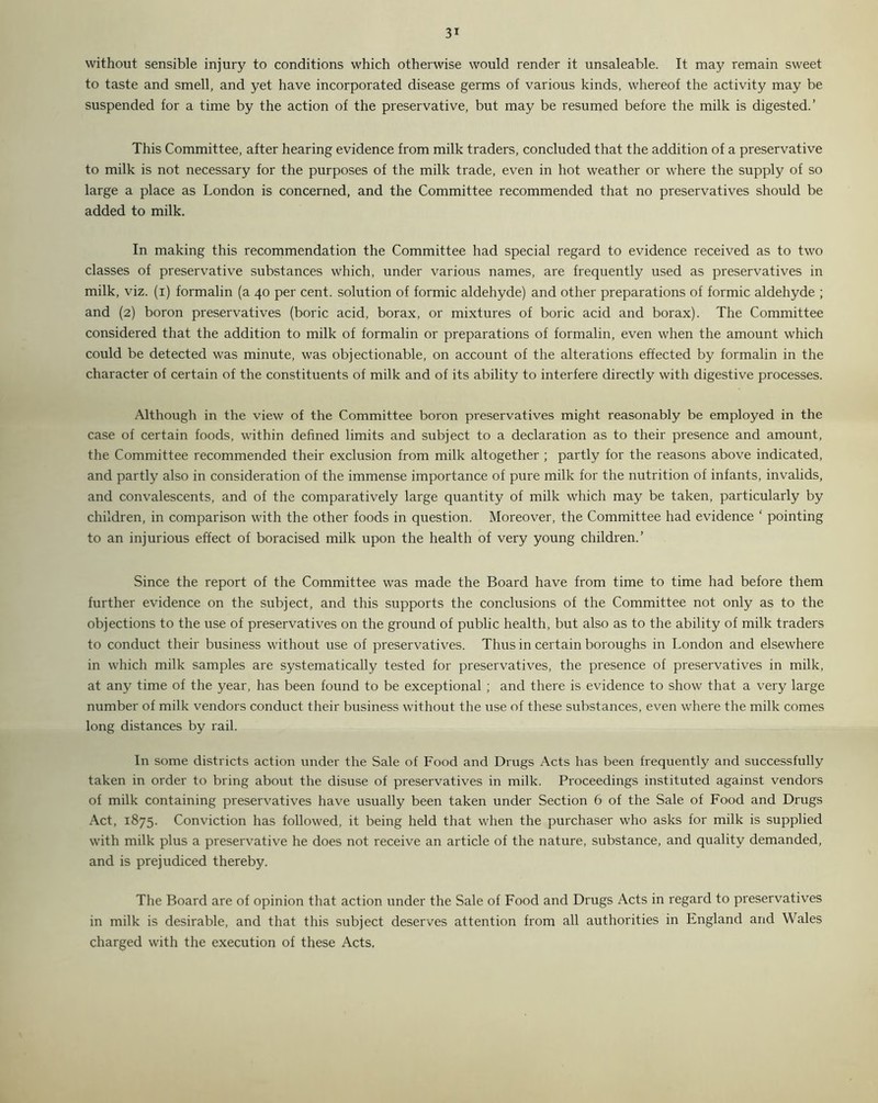 3* without sensible injury to conditions which otherwise would render it unsaleable. It may remain sweet to taste and smell, and yet have incorporated disease germs of various kinds, whereof the activity may be suspended for a time by the action of the preservative, but may be resumed before the milk is digested.’ This Committee, after hearing evidence from milk traders, concluded that the addition of a preservative to milk is not necessary for the purposes of the milk trade, even in hot weather or where the supply of so large a place as London is concerned, and the Committee recommended that no preservatives should be added to milk. In making this recommendation the Committee had special regard to evidence received as to two classes of preservative substances which, under various names, are frequently used as preservatives in milk, viz. (i) formalin (a 40 per cent, solution of formic aldehyde) and other preparations of formic aldehyde ; and (2) boron preservatives (boric acid, borax, or mixtures of boric acid and borax). The Committee considered that the addition to milk of formalin or preparations of formalin, even when the amount which could be detected was minute, was objectionable, on account of the alterations effected by formalin in the character of certain of the constituents of milk and of its ability to interfere directly with digestive processes. Although in the view of the Committee boron preservatives might reasonably be employed in the case of certain foods, within defined limits and subject to a declaration as to their presence and amount, the Committee recommended their exclusion from milk altogether ; partly for the reasons above indicated, and partly also in consideration of the immense importance of pure milk for the nutrition of infants, invalids, and convalescents, and of the comparatively large quantity of milk which may be taken, particularly by children, in comparison with the other foods in question. Moreover, the Committee had evidence ‘ pointing to an injurious effect of boracised milk upon the health of very young children.’ Since the report of the Committee was made the Board have from time to time had before them further evidence on the subject, and this supports the conclusions of the Committee not only as to the objections to the use of preservatives on the ground of public health, but also as to the ability of milk traders to conduct their business without use of preservatives. Thus in certain boroughs in London and elsewhere in which milk samples are systematically tested for preservatives, the presence of preservatives in milk, at any time of the year, has been found to be exceptional ; and there is evidence to show that a very large number of milk vendors conduct their business without the use of these substances, even where the milk comes long distances by rail. In some districts action under the Sale of Food and Drugs Acts has been frequently and successfully taken in order to bring about the disuse of preservatives in milk. Proceedings instituted against vendors of milk containing preservatives have usually been taken under Section 6 of the Sale of Food and Drugs Act, 1875. Conviction has followed, it being held that when the purchaser who asks for milk is supplied with milk plus a preservative he does not receive an article of the nature, substance, and quality demanded, and is prejudiced thereby. The Board are of opinion that action under the Sale of Food and Drugs Acts in regard to preservatives in milk is desirable, and that this subject deserves attention from all authorities in England and Wales charged with the execution of these Acts,
