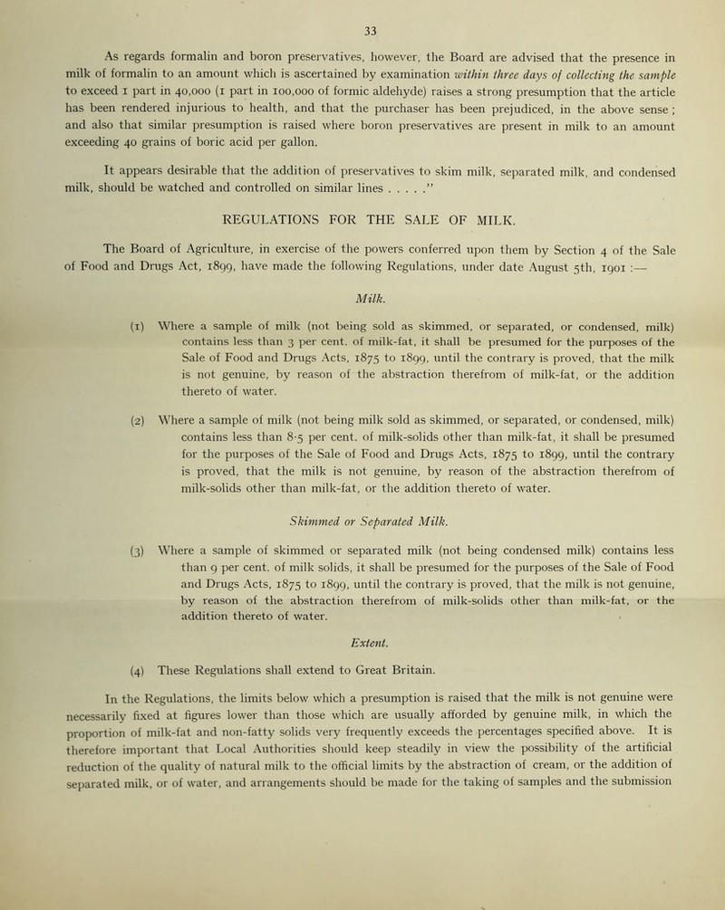 As regards formalin and boron preservatives, however, the Board are advised that the presence in milk of formalin to an amount which is ascertained by examination within three days of collecting the sample to exceed I part in 40,000 (1 part in 100,000 of formic aldehyde) raises a strong presumption that the article has been rendered injurious to health, and that the purchaser has been prejudiced, in the above sense ; and also that similar presumption is raised where boron preservatives are present in milk to an amount exceeding 40 grains of boric acid per gallon. It appears desirable that the addition of preservatives to skim milk, separated milk, and condensed milk, should be watched and controlled on similar lines ” REGULATIONS FOR THE SALE OF MILK. The Board of Agriculture, in exercise of the powers conferred upon them by Section 4 of the Sale of Food and Drugs Act, 1899, have made the following Regulations, under date August 5th, 1901 :— Milk. (1) Where a sample of milk (not being sold as skimmed, or separated, or condensed, milk) contains less than 3 per cent, of milk-fat, it shall be presumed for the purposes of the Sale of Food and Drugs Acts, 1875 to 1899, until the contrary is proved, that the milk is not genuine, by reason of the abstraction therefrom of milk-fat, or the addition thereto of water. (2) Where a sample of milk (not being milk sold as skimmed, or separated, or condensed, milk) contains less than 8-5 per cent, of milk-solids other than milk-fat, it shall be presumed for the purposes of the Sale of Food and Drugs Acts, 1875 to 1899, until the contrary is proved, that the milk is not genuine, by reason of the abstraction therefrom of milk-solids other than milk-fat, or the addition thereto of water. Skimmed or Separated Milk. (3) Where a sample of skimmed or separated milk (not being condensed milk) contains less than 9 per cent, of milk solids, it shall be presumed for the purposes of the Sale of Food and Drugs Acts, 1875 to 1899, until the contrary is proved, that the milk is not genuine, by reason of the abstraction therefrom of milk-solids other than milk-fat, or the addition thereto of water. Extent. (4) These Regulations shall extend to Great Britain. In the Regulations, the limits below which a presumption is raised that the milk is not genuine were necessarily fixed at figures lower than those which are usually afforded by genuine milk, in which the proportion of milk-fat and non-fatty solids very frequently exceeds the percentages specified above. It is therefore important that Local Authorities should keep steadily in view the possibility of the artificial reduction of the quality of natural milk to the official limits by the abstraction of cream, or the addition of separated milk, or of water, and arrangements should be made for the taking of samples and the submission