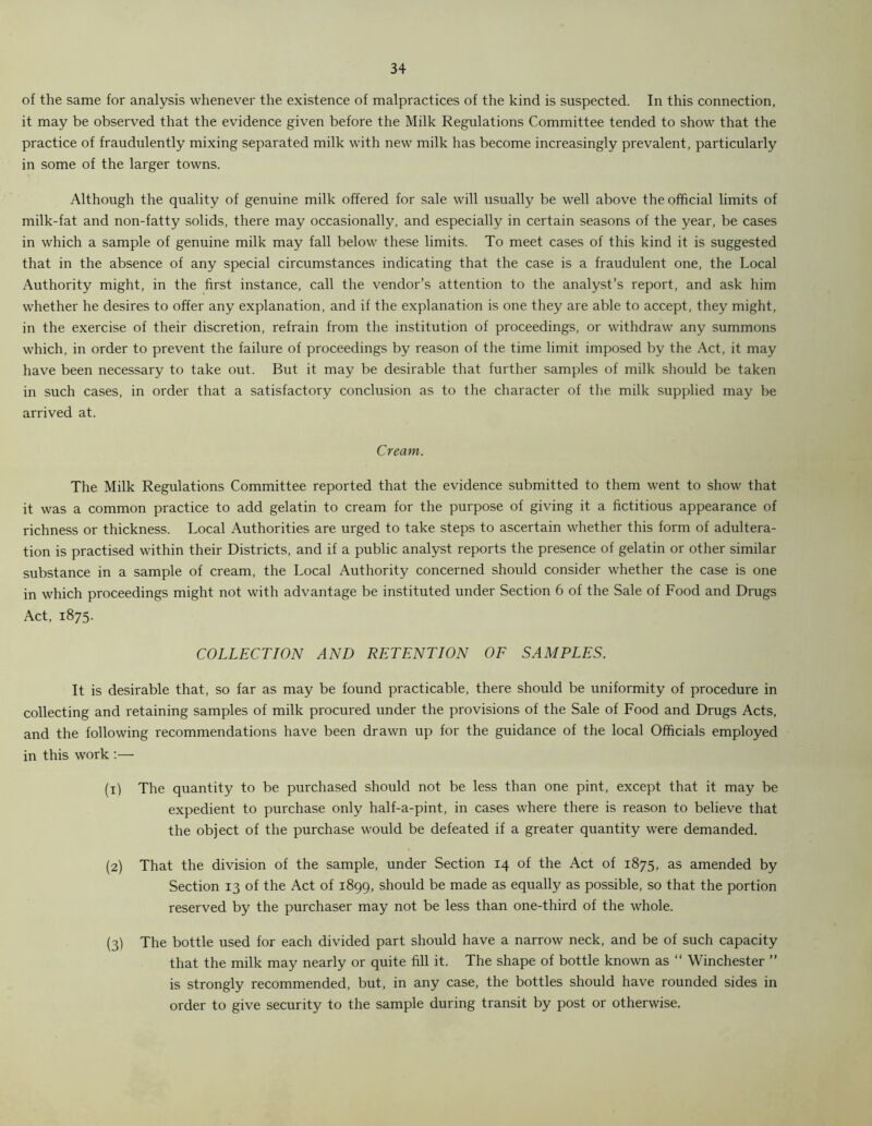 of the same for analysis whenever the existence of malpractices of the kind is suspected. In this connection, it may be observed that the evidence given before the Milk Regulations Committee tended to show that the practice of fraudulently mixing separated milk with new milk has become increasingly prevalent, particularly in some of the larger towns. Although the quality of genuine milk offered for sale will usually be well above the official limits of milk-fat and non-fatty solids, there may occasionally, and especially in certain seasons of the year, be cases in which a sample of genuine milk may fall below these limits. To meet cases of this kind it is suggested that in the absence of any special circumstances indicating that the case is a fraudulent one, the Local Authority might, in the first instance, call the vendor’s attention to the analyst’s report, and ask him whether he desires to offer any explanation, and if the explanation is one they are able to accept, they might, in the exercise of their discretion, refrain from the institution of proceedings, or withdraw any summons which, in order to prevent the failure of proceedings by reason of the time limit imposed by the Act, it may have been necessary to take out. But it may be desirable that further samples of milk should be taken in such cases, in order that a satisfactory conclusion as to the character of the milk supplied may be arrived at. Cream. The Milk Regulations Committee reported that the evidence submitted to them went to show that it was a common practice to add gelatin to cream for the purpose of giving it a fictitious appearance of richness or thickness. Local Authorities are urged to take steps to ascertain whether this form of adultera- tion is practised within their Districts, and if a public analyst reports the presence of gelatin or other similar substance in a sample of cream, the Local Authority concerned should consider whether the case is one in which proceedings might not with advantage be instituted under Section 6 of the Sale of Food and Drugs Act, 1875. COLLECTION AND RETENTION OF SAMPLES. It is desirable that, so far as may be found practicable, there should be uniformity of procedure in collecting and retaining samples of milk procured under the provisions of the Sale of Food and Drugs Acts, and the following recommendations have been drawn up for the guidance of the local Officials employed in this work :— (1) The quantity to be purchased should not be less than one pint, except that it may be expedient to purchase only half-a-pint, in cases where there is reason to believe that the object of the purchase would be defeated if a greater quantity were demanded. (2) That the division of the sample, under Section 14 of the Act of 1875, as amended by Section 13 of the Act of 1899, should be made as equally as possible, so that the portion reserved by the purchaser may not be less than one-third of the whole. (3) The bottle used for each divided part should have a narrow neck, and be of such capacity that the milk may nearly or quite fill it. The shape of bottle known as “ Winchester ” is strongly recommended, but, in any case, the bottles should have rounded sides in order to give security to the sample during transit by post or otherwise.