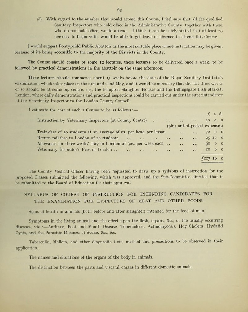(b) With regard to the number that would attend this Course, I feel sure that all the qualified Sanitary Inspectors who hold office in the Administrative County, together with those who do not hold office, would attend. I think it can be safely stated that at least 20 persons, to begin with, would be able to get leave of absence to attend this Course. I would suggest Pontypridd Public Abattoir as the most suitable place where instruction may be given, because of its being accessible to the majority of the Districts in the County. The Course should consist of some 12 lectures, these lectures to be delivered once a week, to be followed by practical demonstrations in the abattoir on the same afternoon. These lectures should commence about 15 weeks before the date of the Royal Sanitary Institute’s examination, which takes place on the 21st and 22nd May, and it would be necessary that the last three weeks or so should be at some big centre, e.g., the Islington Slaughter Houses and the Billingsgate Fish Market, London, where daily demonstrations and practical inspections could be carried out under the superintendence of the Veterinary Inspector to the London County Council. I estimate the cost of such a Course to be as follows :— £ s. d. Instruction by Veterinary Inspectors (at County Centre) ,. .. 20 0 0 (plus out-of-pocket expenses) Train-fare of 20 students at an average of 6s. per head per lesson 72 0 0 Return rail-fare to London of 20 students 25 10 0 Allowance for three weeks’ stay in London at 30s. per week each 90 0 0 Veterinary Inspector’s Fees in London .. 20 0 0 £227 10 0 The County Medical Officer having been requested to draw up a syllabus of instruction for the proposed Classes submitted the following, which was approved, and the Sub-Committee directed that it be submitted to the Board of Education for their approval. SYLLABUS OF COURSE OF INSTRUCTION FOR INTENDING CANDIDATES FOR THE EXAMINATION FOR INSPECTORS OF MEAT AND OTHER FOODS. Signs of health in animals (both before and after slaughter) intended for the food of man. Symptoms in the living animal and the effect upon the flesh, organs, &c., of the usually occurring diseases, viz. :—Anthrax, Foot and Mouth Disease, Tuberculosis, Actinomycosis, Hog Cholera, Hydatid Cysts, and the Parasitic Diseases of Swine, &c., &c. Tuberculin, Mallein, and other diagnostic tests, method and precautions to be observed in their application. The names and situations of the organs of the body in animals. The distinction between the parts and visceral organs in different domestic animals.