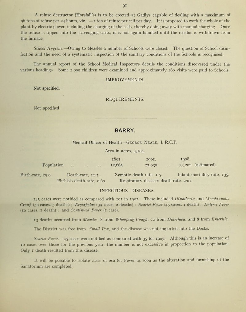 A refuse destructor (Horsfall’s) is to be erected at Gadlys capable of dealing with a maximum of 96 tons of refuse per 24 hours, viz. :—1 ton of refuse per cell per day. It is proposed to work the whole of the plant by electric power, including the charging of the cells, thereby doing away with manual charging. Once the refuse is tipped into the scavenging carts, it is not again handled until the residue is withdrawn from the furnace. School Hygiene.—Owing to Measles a number of Schools were closed. The question of School disin- fection and the need of a systematic inspection of the sanitary conditions of the Schools is recognised. The annual report of the School Medical Inspectors details the conditions discovered under the various headings. Some 2,000 children were examined and approximately 260 visits were paid to Schools. IMPROVEMENTS. Not specified. Not specified. REQUIREMENTS. BARRY. Medical Officer of Health—George Neale, L.R.C.P. Area in acres, 4,104. 1891. 1901. 1908. Population .. .. .. 12,665 • • 27,030 .. 33,202 (estimated). Birth-rate, 29-0. Death-rate, 117. Zymotic death-rate, 1-5. Infant mortality-rate, 135. Phthisis death-rate, o-6o. Respiratory diseases death-rate. 2-01. INFECTIOUS DISEASES. 145 cases were notified as compared with 101 in 1907. These included Diphtheria and Membranous Croup (50 cases, 5 deaths) ; Erysipelas (39 cases, 2 deaths) ; Scarlet Fever (45 cases, 1 death) ; Enteric Fever (10 cases, t death) ; and Continued Fever (1 case). 13 deaths occurred from Measles, 8 from Whooping Cough, 22 from Diarrhoea, and 8 from Enteritis. The District was free from Small Pox, and the disease was not imported into the Docks. Scarlet Fever.—45 cases were notified as compared with 35 for 1907. Although this is an increase of 10 cases over those for the previous year, the number is not excessive in proportion to the population. Only 1 death resulted from this disease. It will be possible to isolate cases of Scarlet Fever as soon as the alteration and furnishing of the Sanatorium are completed.