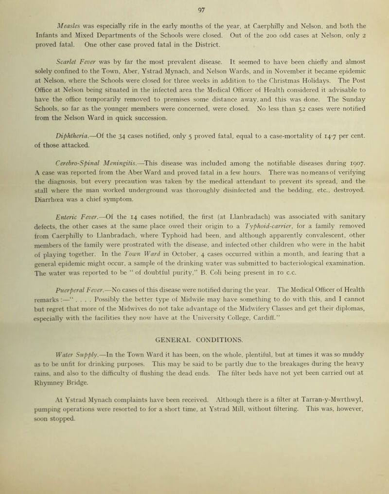 Measles was especially rife in the early months of the 3'ear, at Caerphilly and Nelson, and both the Infants and Mixed Departments of the Schools were closed. Out of the 200 odd cases at Nelson, only 2 proved fatal. One other case proved fatal in the District. Scarlet Fever was by far the most prevalent disease. It seemed to have been chiefly and almost solely confined to the Town, Aber, Ystrad Mynach, and Nelson Wards, and in November it became epidemic at Nelson, where the Schools were closed for three weeks in addition to the Christmas Holidays. The Post Office at Nelson being situated in the infected area the Medical Officer of Health considered it advisable to have the office temporarily removed to premises some distance away, and this was done. The Sunday Schools, so far as the younger members were concerned, were closed. No less than 52 cases were notified from the Nelson Ward in quick succession. Diphtheria.—Of the 34 cases notified, only 5 proved fatal, equal to a case-mortality of 147 per cent, of those attacked. Cerebro-Spinal Meningitis.—This disease was included among the notifiable diseases during 1907. A case was reported from the Aber Ward and proved fatal in a few hours. There was no means of verifying the diagnosis, but every precaution was taken by the medical attendant to prevent its spread, and the stall where the man worked underground was thoroughly disinfected and the bedding, etc., destroyed. Diarrhoea was a chief symptom. Enteric Fever.—Of the 14 cases notified, the first (at Llanbradach) was associated with sanitary defects, the other cases at the same place owed their origin to a Typhoid-carrier, for a family removed from Caerphilly to Llanbradach, where Typhoid had been, and although apparently convalescent, other members of the family were prostrated with the disease, and infected other children who were in the habit of playing together. In the Town Ward in October, 4 cases occurred within a month, and fearing that a general epidemic might occur, a sample of the drinking water was submitted to bacteriological examination. The water was reported to be “ of doubtful purity,” B. Coli being present in 10 c.c. Puerperal Fever.—No cases of this disease were notified during the year. The Medical Officer of Health remarks :—“ .... Possibly the better type of Midwife may have something to do with this, and I cannot but regret that more of the Midwives do not take advantage of the Midwifery Classes and get their diplomas, especially with the facilities they now have at the University College, Cardiff.” GENERAL CONDITIONS. Water Supply.—In the Town Ward it has been, on the whole, plentiful, but at times it was so muddy as to be unfit for drinking purposes. This may be said to be partly due to the breakages during the heavy rains, and also to the difficulty of flushing the dead ends. The filter beds have not yet been carried out at Rhymney Bridge. At Ystrad Mynach complaints have been received. Although there is a filter at Tarran-y-Mwrthwyl, pumping operations were resorted to for a short time, at Ystrad Mill, without filtering. This was, however, soon stopped.