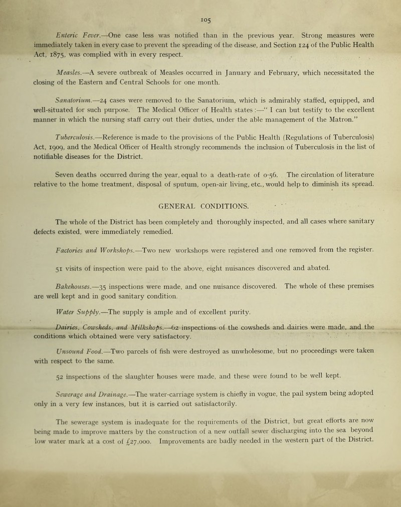 Enteric Fever.—One case less was notified than in the previous year. Strong measures were immediately taken in every case to prevent the spreading of the disease, and Section 124 of the Public Health Act, 1875, was complied with in every respect. Measles.—A severe outbreak of Measles occurred in January and February, which necessitated the closing of the Eastern and Central Schools for one month. Sanatorium.—24 cases were removed to the Sanatorium, which is admirably staffed, equipped, and well-situated for such purpose. The Medical Officer of Health states :—“ I can but testify to the excellent manner in which the nursing staff carry out their duties, under the able management of the Matron.” Tuberculosis.—Reference is made to the provisions of the Public Health (Regulations of Tuberculosis) Act, 1909, and the Medical Officer of Health strongly recommends the inclusion of Tuberculosis in the list of notifiable diseases for the District. Seven deaths occurred during the year, equal to a death-rate of 0-56. The circulation of literature relative to the home treatment, disposal of sputum, open-air living, etc., would help to diminish its spread. GENERAL CONDITIONS. - The whole of the District has been completely and thoroughly inspected, and all cases where sanitary defects existed, were immediately remedied. Factories and Workshops.—Two new workshops were registered and one removed from the register. 51 visits of inspection were paid to the above, eight nuisances discovered and abated. Bakehouses.—35 inspections were made, and one nuisance discovered. The whole of these premises are well kept and in good sanitary condition. Water Supply.—The supply is ample and of excellent purity. Dairies, Cowsheds, and Milkshops.—62 inspections of the cowsheds and dairies were made, and the conditions which obtained were very satisfactory. Unsound Food.—Two parcels of fish were destroyed as unwholesome, but no proceedings were taken with respect to the same. 52 inspections of the slaughter houses were made, and these were found to be well kept. Sewerage and Drainage.—The water-carriage system is chiefly in vogue, the pail system being adopted only in a very few instances, but it is carried out satisfactorily. The sewerage system is inadequate for the requirements of the District, but great efforts are now being made to improve matters by the construction of a new outfall sewer discharging into the sea beyond low water mark at a cost of £27,000. Improvements are badly needed in the western part of the District.