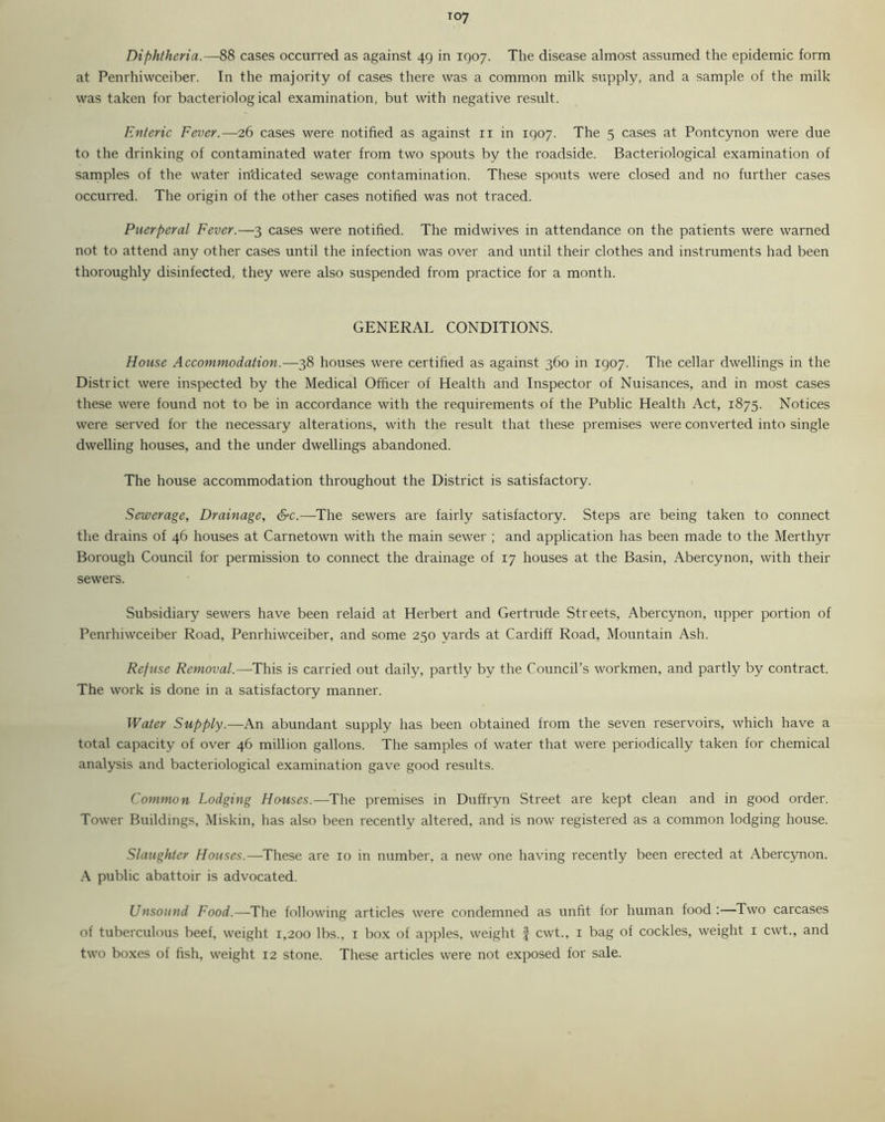 Diphtheria.—88 cases occurred as against 49 in 1907. The disease almost assumed the epidemic form at Penrhiwceiber. In the majority of cases there was a common milk supply, and a sample of the milk was taken for bacteriological examination, but with negative result. Enteric Fever.—26 cases were notified as against 11 in 1907. The 5 cases at Pontcynon were due to the drinking of contaminated water from two spouts by the roadside. Bacteriological examination of samples of the water indicated sewage contamination. These spouts were closed and no further cases occurred. The origin of the other cases notified was not traced. Puerperal Fever.—3 cases were notified. The midwives in attendance on the patients were warned not to attend any other cases until the infection was over and until their clothes and instruments had been thoroughly disinfected, they were also suspended from practice for a month. GENERAL CONDITIONS. House Accommodation.—38 houses were certified as against 360 in 1907. The cellar dwellings in the District were inspected by the Medical Officer of Health and Inspector of Nuisances, and in most cases these were found not to be in accordance with the requirements of the Public Health Act, 1875. Notices were served for the necessary alterations, with the result that these premises were converted into single dwelling houses, and the under dwellings abandoned. The house accommodation throughout the District is satisfactory. Sewerage, Drainage, &c.—The sewers are fairly satisfactory. Steps are being taken to connect the drains of 46 houses at Carnetown with the main sewer ; and application has been made to the Merthyr Borough Council for permission to connect the drainage of 17 houses at the Basin, Abercynon, with their sewers. Subsidiary sewers have been relaid at Herbert and Gertrude Streets, Abercynon, upper portion of Penrhiwceiber Road. Penrhiwceiber, and some 250 vards at Cardiff Road, Mountain Ash. Refuse Removal.—This is carried out daily, partly by the Council’s workmen, and partly by contract. The work is done in a satisfactory manner. Water Supply.—-An abundant supply has been obtained from the seven reservoirs, which have a total capacity of over 46 million gallons. The samples of water that were periodically taken for chemical analysis and bacteriological examination gave good results. Common Lodging Houses.—The premises in Duffryn Street are kept clean and in good order. Tower Buildings, Miskin, has also been recently altered, and is now registered as a common lodging house. Slaughter Houses.—These are 10 in number, a new one having recently been erected at Abercynon. A public abattoir is advocated. Unsound Food.—The following articles were condemned as unfit for human food:—Two carcases of tuberculous beef, weight 1,200 lbs., 1 box of apples, weight § cwt., 1 bag of cockles, weight 1 cwt., and two boxes of fish, weight 12 stone. These articles were not exposed for sale.