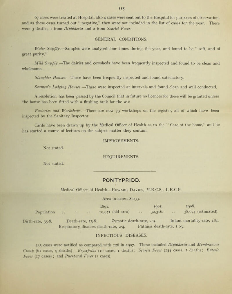 ”5 6y cases were treated at Hospital, also 4 cases were sent out to the Hospital for purposes of observation, and as these cases turned out “ negative,” they were not included in the list of cases for the year. There were 3 deaths, 1 from Diphtheria and 2 from Scarlet Fever. GENERAL CONDITIONS. Water Supply.—Samples were analysed four times during the year, and found to be “ soft, and of great purity.” Milk Supply.—The dairies and cowsheds have been frequently inspected and found to be clean and wholesome. Slaughter Houses.—These have been frequently inspected and found satisfactory. Seamen's Lodging Houses.—These were inspected at intervals and found clean and well conducted. A resolution has been passed by the Council that in future no licences for these will be granted unless the house has been fitted with a flushing tank for the w.c. Factories and Workshops.—There are now 73 workshops on the register, all of which have been inspected by the Sanitary Inspector. Cards have been drawn up by the Medical Officer of Health as to the ' ‘ Care of the home,” and he has started a course of lectures on the subject matter they contain. IMPROVEMENTS. Not stated. REQUIREMENTS. Not stated. PONTYPRIDD. Medical Officer of Health—Howard Davies, M.R.C.S., L.R.C.P. Area in acres, 8,033. 1891. 1901. 1908. Population 19,971 (old area) • • 32,3l6- •. 38,674 (estimated). Birth-rate, 35-8. Death-rate, 15-8. Zymotic death-rate, 2-9. Infant mortality-rate, 181. Respiratory diseases death-rate, 2-4. Phthisis death-rate, 1-03. INFECTIOUS DISEASES. 235 cases were notified as compared with 126 in 1907. These included Diphtheria and Membranous Croup (61 cases, 9 deaths) ; Erysipelas (10 cases, 1 death) ; Scarlet Fever (144 cases, 1 death) ; Enteric