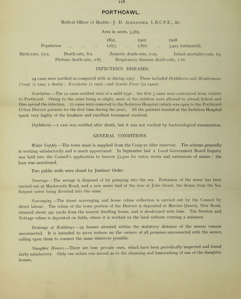 PORTHCAWL. Medical Officer of Health—J. D. Alexander, L.R.C.P.E., &c. Area in acres, 3,365. 1891. 1901. 1908. Population .. .. .. 1,673 .. 1,871 .. 3,425 (estimated). Birth-rate, 13-0. Death-rate, 8-o. Zymotic death-rate, 0-29. Infant mortality-rate, 65. Phthisis death-rate, 0-87. Respiratory diseases death-rate, 1-16. INFECTIOUS DISEASES. 24 cases were notified as compared with 20 during 1907. These included Diphtheria and Membranous Croup (1 case, 1 death) ; Erysipelas (1 case) ; and Scarlet Fever (22 cases). Scarlatina—The 22 cases notified were of a mild type ; the first 3 cases were contracted from visitors to Porthcawl. Owing to the cases being so slight, most of the children were allowed to attend School and thus spread the infection. 11 cases were removed to the Isolation Hospital (which was open to the Porthcawl Urban District patients for the first time during the year). All the patients treated at the Isolation Hospital speak very highly of the kindness and excellent treatment received. Diphtheria.—1 case was notified after death, but it was not verified by bacteriological examination. GENERAL CONDITIONS. Water Supply.—The town main is supplied from the Craig-yr-Aber reservoir. The scheme generally is working satisfactorily and is much appreciated. In September last a Local Government Board Inquiry was held into the Council’s application to borrow £2,500 for extra works and extensions of mains ; the loan was sanctioned. Two public wells were closed by Justices’ Order. Sewerage.—The sewage is disposed of by pumping into the sea. Extension of the sewer has been carried out at Mackworth Road, and a new sewer laid at the rear of John Street, the drains from the Sea Serpent sewer being diverted into the same. Scavenging.—The street scavenging and house refuse collection is carried out by the Council by direct labour. The refuse of the town portion of the District is deposited in Mercies Quarry, New Road, situated about 240 yards from the nearest dwelling house, and is deodorized with lime. The Newton and Nottage refuse is deposited on fields, where it is worked on the land without creating a nuisance. Drainage of Buildings.—29 houses situated within the statutory distance of the sewers remain unconnected. It is intended to serve notices on the owners of all premises unconnected with the sewers calling upon them to connect the same wherever possible. Slaughter Houses.— There are four private ones, which have been periodically inspected and found fairly satisfactory. Only one notice was served as to the cleansing and limewashing of one of the slaughter houses.